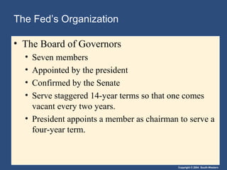 Copyright © 2004 South-Western
The Fed’s Organization
• The Board of Governors
• Seven members
• Appointed by the president
• Confirmed by the Senate
• Serve staggered 14-year terms so that one comes
vacant every two years.
• President appoints a member as chairman to serve a
four-year term.
 