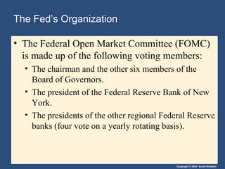 Copyright © 2004 South-Western
The Fed’s Organization
• The Federal Open Market Committee (FOMC)
is made up of the following voting members:
• The chairman and the other six members of the
Board of Governors.
• The president of the Federal Reserve Bank of New
York.
• The presidents of the other regional Federal Reserve
banks (four vote on a yearly rotating basis).
 