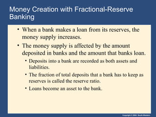 Copyright © 2004 South-Western
Money Creation with Fractional-Reserve
Banking
• When a bank makes a loan from its reserves, the
money supply increases.
• The money supply is affected by the amount
deposited in banks and the amount that banks loan.
• Deposits into a bank are recorded as both assets and
liabilities.
• The fraction of total deposits that a bank has to keep as
reserves is called the reserve ratio.
• Loans become an asset to the bank.
 