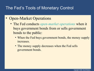 Copyright © 2004 South-Western
The Fed’s Tools of Monetary Control
• Open-Market Operations
• The Fed conducts open-market operations when it
buys government bonds from or sells government
bonds to the public:
• When the Fed buys government bonds, the money supply
increases.
• The money supply decreases when the Fed sells
government bonds.
 