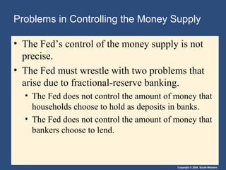 Copyright © 2004 South-Western
Problems in Controlling the Money Supply
• The Fed’s control of the money supply is not
precise.
• The Fed must wrestle with two problems that
arise due to fractional-reserve banking.
• The Fed does not control the amount of money that
households choose to hold as deposits in banks.
• The Fed does not control the amount of money that
bankers choose to lend.
 