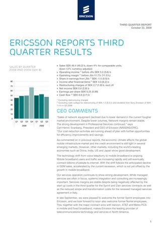THIRD QUARTER REPORT
                                                                                                                    October 22, 2009




ERICSSON REPORTS THIRD
QUARTER RESULTS
                                          • Sales SEK 46.4 (49.2) b, down 4% for comparable units,
SALES BY QUARTER
2008 AND 2009 (SEK B)                       down 12% currency adjusted
                                          • Operating income 1) before JVs SEK 5.5 (5.6) b
                                          • Operating margin 1) before JVs 11.7% (11.5%)
                                          • Share in earnings from JVs 1) SEK -1.5 (0.0) b
80                                        • Income after financial items 1) SEK 4.0 (6.2) b
70                                        • Restructuring charges of SEK 2.7 (1.9) b, excl JV
                                          • Net income SEK 0.8 (2.9) b
60
                                          • Earnings per share SEK 0.25 (0.89)
50                                        • Cash flow 2) SEK 6.9 (2.7) b
                                          1)
40                                          Excluding restructuring charges
                                          2)
                                            Excluding cash outlays for restructuring of SEK 1.2 (0.3) b and dividend from Sony Ericsson of SEK
30                                        1.4 b in Q3 2008
20

10
                                          CEO COMMENTS
                                          “Sales of network equipment declined due to lower demand in the current tougher
 0
     Q1   Q2   Q3   Q4   Q1   Q2     Q3   market environment. Despite lower volumes, Network margins remain stable.
                                          The strong development in Professional Services continued,” says
           2008               2009
                                          Carl-Henric Svanberg, President and CEO of Ericsson (NASDAQ:ERIC).
                                          “Our cost reduction activities are running ahead of plan with further opportunities
                                          for efficiency improvements and savings.

                                          As commented on in previous reports, the economic climate affects the global
                                          mobile infrastructure market and the credit environment is still tight in several
                                          emerging markets. However, other markets, including the world’s leading
                                          economies such as China, India, US and Japan show good development.

                                          The technology shift from voice telephony to mobile broadband is ongoing.
                                          Mobile broadband users and traffic are increasing rapidly and will eventually
                                          connect billions of people to internet. With the shift follows the anticipated decline
                                          in GSM sales, accelerated by the current recession, which is not yet offset by the
                                          growth in mobile broadband.

                                          Our services operation continues to show strong development. While managed
                                          services are often in focus, systems integration and consulting are increasingly
                                          important. Services margins are stable despite being negatively affected by the
                                          start up costs in the third quarter for the Sprint and Zain services contracts as well
                                          as the reduced scope and transformation costs for the renewed managed services
                                          agreement in Italy.

                                          In late September, we were pleased to welcome the former Sprint employees into
                                          Ericsson, and we look forward to soon also welcome former Nortel employees.
                                          This, together with the major contract wins with Verizon, AT&T and Metro PCS
                                          in mobile and fixed broadband, makes Ericsson the leading provider of
                                          telecommunications technology and services in North America.


                                                                                                                                             1
 
