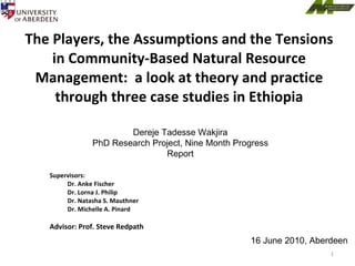 The Players, the Assumptions and the Tensions in Community-Based Natural Resource Management:  a look at theory and practice through three case studies in Ethiopia ,[object Object],[object Object],[object Object],[object Object],[object Object],[object Object],16 June 2010, Aberdeen Dereje Tadesse Wakjira PhD Research Project, Nine Month Progress Report 