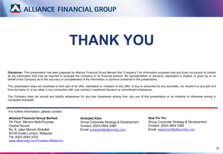 THANK YOU
Disclaimer: This presentation has been prepared by Alliance Financial Group Berhad (the “Company”) for information purposes only and does not purport to contain
all the information that may be required to evaluate the Company or its financial position. No representation or warranty, expressed or implied, is given by or on
behalf of the Company as to the accuracy or completeness of the information or opinions contained in this presentation.

This presentation does not constitute or form part of an offer, solicitation or invitation of any offer, to buy or subscribe for any securities, nor should it or any part of it
form the basis of, or be relied in any connection with, any contract, investment decision or commitment whatsoever.

The Company does not accept any liability whatsoever for any loss howsoever arising from any use of this presentation or its contents or otherwise arising in
connection therewith.



For further information, please contact:

Alliance Financial Group Berhad                              Amarjeet Kaur                                            Sew Yin Yin
7th Floor, Menara Multi-Purpose                              Group Corporate Strategy & Development                   Group Corporate Strategy & Development
Capital Square                                               Contact: (6)03-2604 3386                                 Contact: (6)03-2604 3385
No. 8, Jalan Munshi Abdullah                                 Email: amarjeet@alliancefg.com                           Email: sewyinyin@alliancefg.com
50100 Kuala Lumpur, Malaysia
Tel: (6)03-2604 3333
www.alliancefg.com/Investor-Relations

                                                                                                                                                                                   30
 