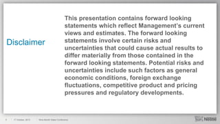Disclaimer

2

17 October, 2013

This presentation contains forward looking
statements which reflect Management’s current
views and estimates. The forward looking
statements involve certain risks and
uncertainties that could cause actual results to
differ materially from those contained in the
forward looking statements. Potential risks and
uncertainties include such factors as general
economic conditions, foreign exchange
fluctuations, competitive product and pricing
pressures and regulatory developments.

Nine-Month Sales Conference

 