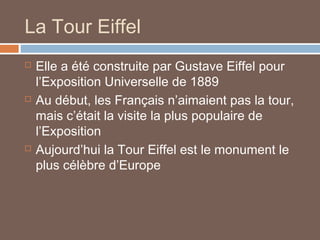 La Tour Eiffel






Elle a été construite par Gustave Eiffel pour
l’Exposition Universelle de 1889
Au début, les Français n’aimaient pas la tour,
mais c’était la visite la plus populaire de
l’Exposition
Aujourd’hui la Tour Eiffel est le monument le
plus célèbre d’Europe

 