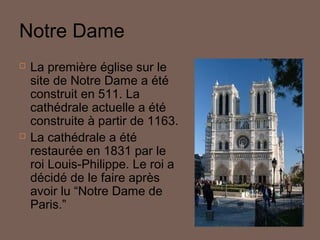 Notre Dame




La première église sur le
site de Notre Dame a été
construit en 511. La
cathédrale actuelle a été
construite à partir de 1163.
La cathédrale a été
restaurée en 1831 par le
roi Louis-Philippe. Le roi a
décidé de le faire après
avoir lu “Notre Dame de
Paris.”

 