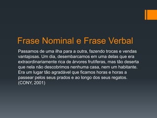 Passamos de uma ilha para a outra, fazendo trocas e vendas
vantajosas. Um dia, desembarcamos em uma delas que era
extraordinariamente rica de árvores frutíferas, mas tão deserta
que nela não descobrimos nenhuma casa, nem um habitante.
Era um lugar tão agradável que ficamos horas e horas a
passear pelos seus prados e ao longo dos seus regatos.
(CONY, 2001)
Frase Nominal e Frase Verbal
 