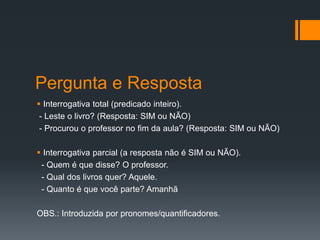 Pergunta e Resposta
 Interrogativa total (predicado inteiro).
- Leste o livro? (Resposta: SIM ou NÃO)
- Procurou o professor no fim da aula? (Resposta: SIM ou NÃO)
 Interrogativa parcial (a resposta não é SIM ou NÃO).
- Quem é que disse? O professor.
- Qual dos livros quer? Aquele.
- Quanto é que você parte? Amanhã
OBS.: Introduzida por pronomes/quantificadores.
 