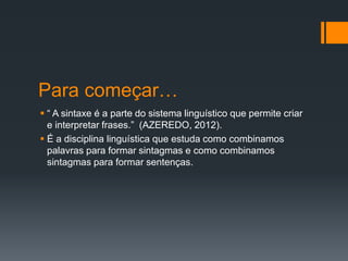 Para começar…
 “ A sintaxe é a parte do sistema linguístico que permite criar
e interpretar frases.” (AZEREDO, 2012).
 É a disciplina linguística que estuda como combinamos
palavras para formar sintagmas e como combinamos
sintagmas para formar sentenças.
 