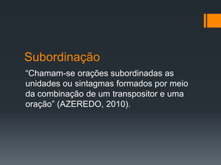 Subordinação
“Chamam-se orações subordinadas as
unidades ou sintagmas formados por meio
da combinação de um transpositor e uma
oração” (AZEREDO, 2010).
 