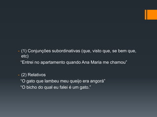 - (1) Conjunções subordinativas (que, visto que, se bem que,
etc)
“Entrei no apartamento quando Ana Maria me chamou”
- (2) Relativos
“O gato que lambeu meu queijo era angorá”
“O bicho do qual eu falei é um gato.”
 