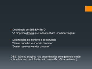 - Desinência de SUBJUNTIVO
“ A empresa deseja que todos tenham uma boa viagem”
- Desinências de infinitivo e de gerúndio
“Daniel trabalha vendendo cimento”
“Daniel resolveu vender cimento”
OBS.: Não há orações não-subordinadas com gerúndio e não
subordinadas com infinitivo são raras (Ex.: Olhar à direita!) .
 