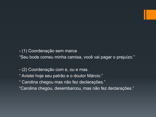 - (1) Coordenação sem marca
“Seu bode comeu minha camisa, você vai pagar o prejuízo.”
- (2) Coordenação com e, ou e mas.
“ Avistei hoje seu patrão e o doutor Márcio.”
“ Carolina chegou mas não fez declarações.”
“Carolina chegou, desembarcou, mas não fez declarações.”
 