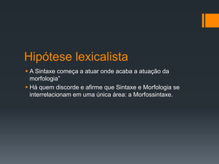Hipótese lexicalista
 A Sintaxe começa a atuar onde acaba a atuação da
morfologia”
 Há quem discorde e afirme que Sintaxe e Morfologia se
interrelacionam em uma única área: a Morfossintaxe.
 