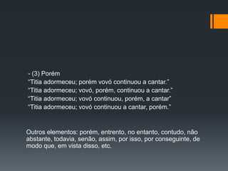 - (3) Porém
“Titia adormeceu; porém vovó continuou a cantar.”
“Titia adormeceu; vovó, porém, continuou a cantar.”
“Titia adormeceu; vovó continuou, porém, a cantar”
“Titia adormeceu; vovó continuou a cantar, porém.”
Outros elementos: porém, entrento, no entanto, contudo, não
abstante, todavia, senão, assim, por isso, por conseguinte, de
modo que, em vista disso, etc.
 