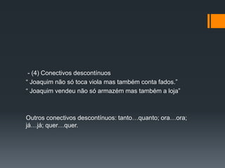 - (4) Conectivos descontínuos
“ Joaquim não só toca viola mas também conta fados.”
“ Joaquim vendeu não só armazém mas também a loja”
Outros conectivos descontínuos: tanto…quanto; ora…ora;
já…já; quer…quer.
 