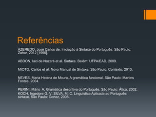 Referências
AZEREDO, José Carlos de. Iniciação à Sintaxe do Português. São Paulo:
Zahar, 2012 [1990].
ABDON, Iaci de Nazaré et al. Sintaxe. Belém: UFPA/EAD, 2009.
MIOTO, Carlos et al. Novo Manual de Sintaxe. São Paulo: Contexto, 2013.
NEVES, Maria Helena de Moura. A gramática funcional. São Paulo: Martins
Fontes, 2004.
PERINI, Mário A. Gramática descritiva do Português. São Paulo: Ática, 2002.
KOCH, Ingedore G. V; SILVA, M. C. Linguística Aplicada ao Português:
sintaxe. São Paulo: Cortez, 2005.
 