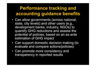 Performance tracking and
accounting guidance benefits
• Can allow governments (across national,
state, city levels) and other users (e.g.,
development banks, industry, NGOs) to
quantify GHG reductions and assess the
potential of policies, based on an ex-antepotential of policies, based on an ex-ante
estimation of GHG impact
• Can support domestic decision making (to
evaluate and compare actions/policies)
• Can promote more consistency and
transparency in reported results
 