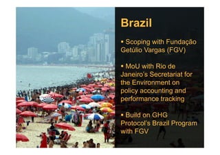 Brazil
Scoping with Fundação
Getúlio Vargas (FGV)
MoU with Rio de
Janeiro’s Secretariat forJaneiro’s Secretariat for
the Environment on
policy accounting and
performance tracking
Build on GHG
Protocol’s Brazil Program
with FGV
 