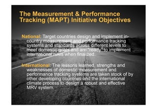 The Measurement & Performance
Tracking (MAPT) Initiative Objectives
National: Target countries design and implement in-
country measurement and performance tracking
systems and standards across different levels to
meet domestic goals and are “ready” to implement
international rules when finalized.international rules when finalized.
International: The lessons learned, strengths and
weaknesses of domestic measurement and
performance tracking systems are taken stock of by
other developing countries and the international
climate process to design a robust and effective
MRV system.
 