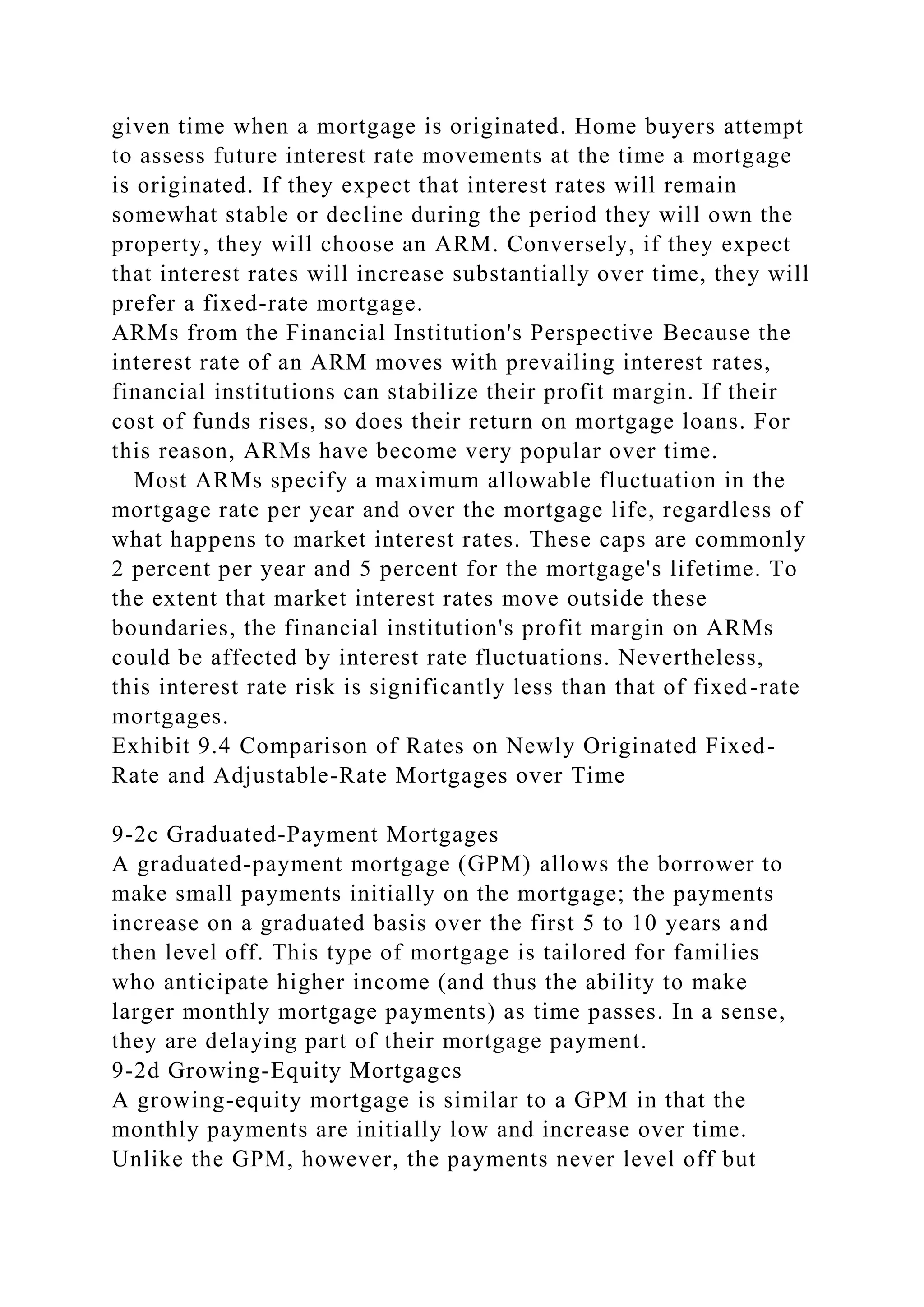 given time when a mortgage is originated. Home buyers attempt
to assess future interest rate movements at the time a mortgage
is originated. If they expect that interest rates will remain
somewhat stable or decline during the period they will own the
property, they will choose an ARM. Conversely, if they expect
that interest rates will increase substantially over time, they will
prefer a fixed-rate mortgage.
ARMs from the Financial Institution's Perspective Because the
interest rate of an ARM moves with prevailing interest rates,
financial institutions can stabilize their profit margin. If their
cost of funds rises, so does their return on mortgage loans. For
this reason, ARMs have become very popular over time.
Most ARMs specify a maximum allowable fluctuation in the
mortgage rate per year and over the mortgage life, regardless of
what happens to market interest rates. These caps are commonly
2 percent per year and 5 percent for the mortgage's lifetime. To
the extent that market interest rates move outside these
boundaries, the financial institution's profit margin on ARMs
could be affected by interest rate fluctuations. Nevertheless,
this interest rate risk is significantly less than that of fixed-rate
mortgages.
Exhibit 9.4 Comparison of Rates on Newly Originated Fixed-
Rate and Adjustable-Rate Mortgages over Time
9-2c Graduated-Payment Mortgages
A graduated-payment mortgage (GPM) allows the borrower to
make small payments initially on the mortgage; the payments
increase on a graduated basis over the first 5 to 10 years and
then level off. This type of mortgage is tailored for families
who anticipate higher income (and thus the ability to make
larger monthly mortgage payments) as time passes. In a sense,
they are delaying part of their mortgage payment.
9-2d Growing-Equity Mortgages
A growing-equity mortgage is similar to a GPM in that the
monthly payments are initially low and increase over time.
Unlike the GPM, however, the payments never level off but
 