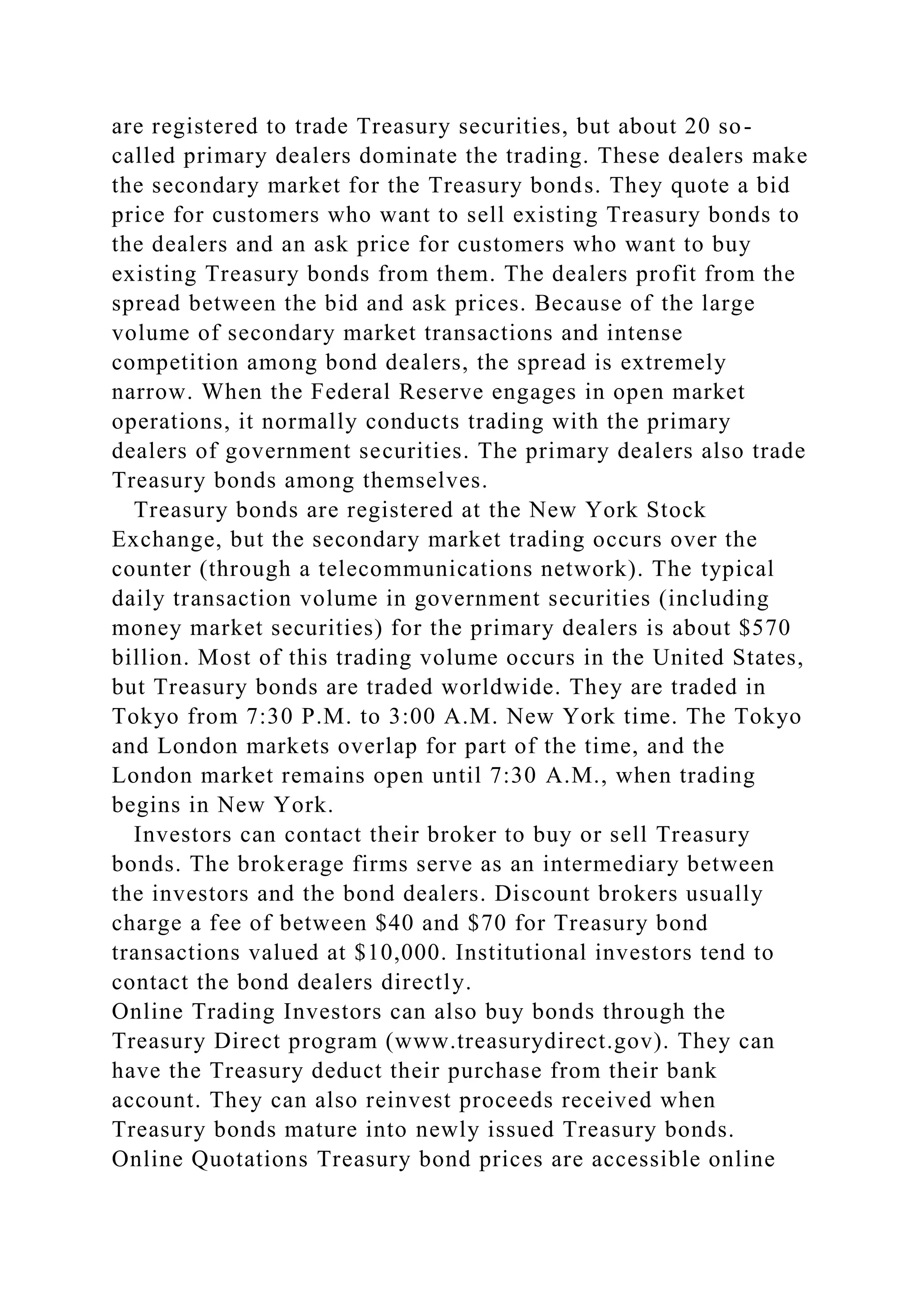 are registered to trade Treasury securities, but about 20 so-
called primary dealers dominate the trading. These dealers make
the secondary market for the Treasury bonds. They quote a bid
price for customers who want to sell existing Treasury bonds to
the dealers and an ask price for customers who want to buy
existing Treasury bonds from them. The dealers profit from the
spread between the bid and ask prices. Because of the large
volume of secondary market transactions and intense
competition among bond dealers, the spread is extremely
narrow. When the Federal Reserve engages in open market
operations, it normally conducts trading with the primary
dealers of government securities. The primary dealers also trade
Treasury bonds among themselves.
Treasury bonds are registered at the New York Stock
Exchange, but the secondary market trading occurs over the
counter (through a telecommunications network). The typical
daily transaction volume in government securities (including
money market securities) for the primary dealers is about $570
billion. Most of this trading volume occurs in the United States,
but Treasury bonds are traded worldwide. They are traded in
Tokyo from 7:30 P.M. to 3:00 A.M. New York time. The Tokyo
and London markets overlap for part of the time, and the
London market remains open until 7:30 A.M., when trading
begins in New York.
Investors can contact their broker to buy or sell Treasury
bonds. The brokerage firms serve as an intermediary between
the investors and the bond dealers. Discount brokers usually
charge a fee of between $40 and $70 for Treasury bond
transactions valued at $10,000. Institutional investors tend to
contact the bond dealers directly.
Online Trading Investors can also buy bonds through the
Treasury Direct program (www.treasurydirect.gov). They can
have the Treasury deduct their purchase from their bank
account. They can also reinvest proceeds received when
Treasury bonds mature into newly issued Treasury bonds.
Online Quotations Treasury bond prices are accessible online
 