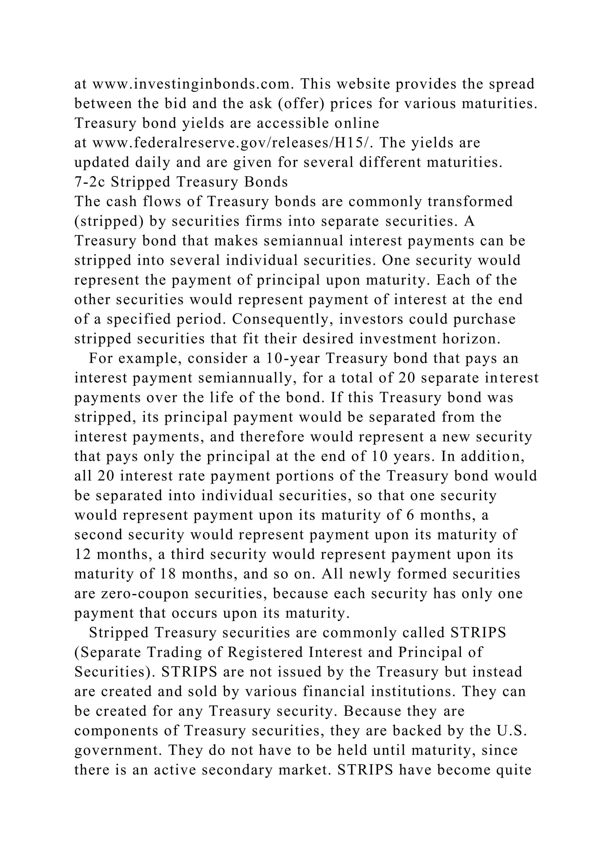at www.investinginbonds.com. This website provides the spread
between the bid and the ask (offer) prices for various maturities.
Treasury bond yields are accessible online
at www.federalreserve.gov/releases/H15/. The yields are
updated daily and are given for several different maturities.
7-2c Stripped Treasury Bonds
The cash flows of Treasury bonds are commonly transformed
(stripped) by securities firms into separate securities. A
Treasury bond that makes semiannual interest payments can be
stripped into several individual securities. One security would
represent the payment of principal upon maturity. Each of the
other securities would represent payment of interest at the end
of a specified period. Consequently, investors could purchase
stripped securities that fit their desired investment horizon.
For example, consider a 10-year Treasury bond that pays an
interest payment semiannually, for a total of 20 separate interest
payments over the life of the bond. If this Treasury bond was
stripped, its principal payment would be separated from the
interest payments, and therefore would represent a new security
that pays only the principal at the end of 10 years. In addition,
all 20 interest rate payment portions of the Treasury bond would
be separated into individual securities, so that one security
would represent payment upon its maturity of 6 months, a
second security would represent payment upon its maturity of
12 months, a third security would represent payment upon its
maturity of 18 months, and so on. All newly formed securities
are zero-coupon securities, because each security has only one
payment that occurs upon its maturity.
Stripped Treasury securities are commonly called STRIPS
(Separate Trading of Registered Interest and Principal of
Securities). STRIPS are not issued by the Treasury but instead
are created and sold by various financial institutions. They can
be created for any Treasury security. Because they are
components of Treasury securities, they are backed by the U.S.
government. They do not have to be held until maturity, since
there is an active secondary market. STRIPS have become quite
 