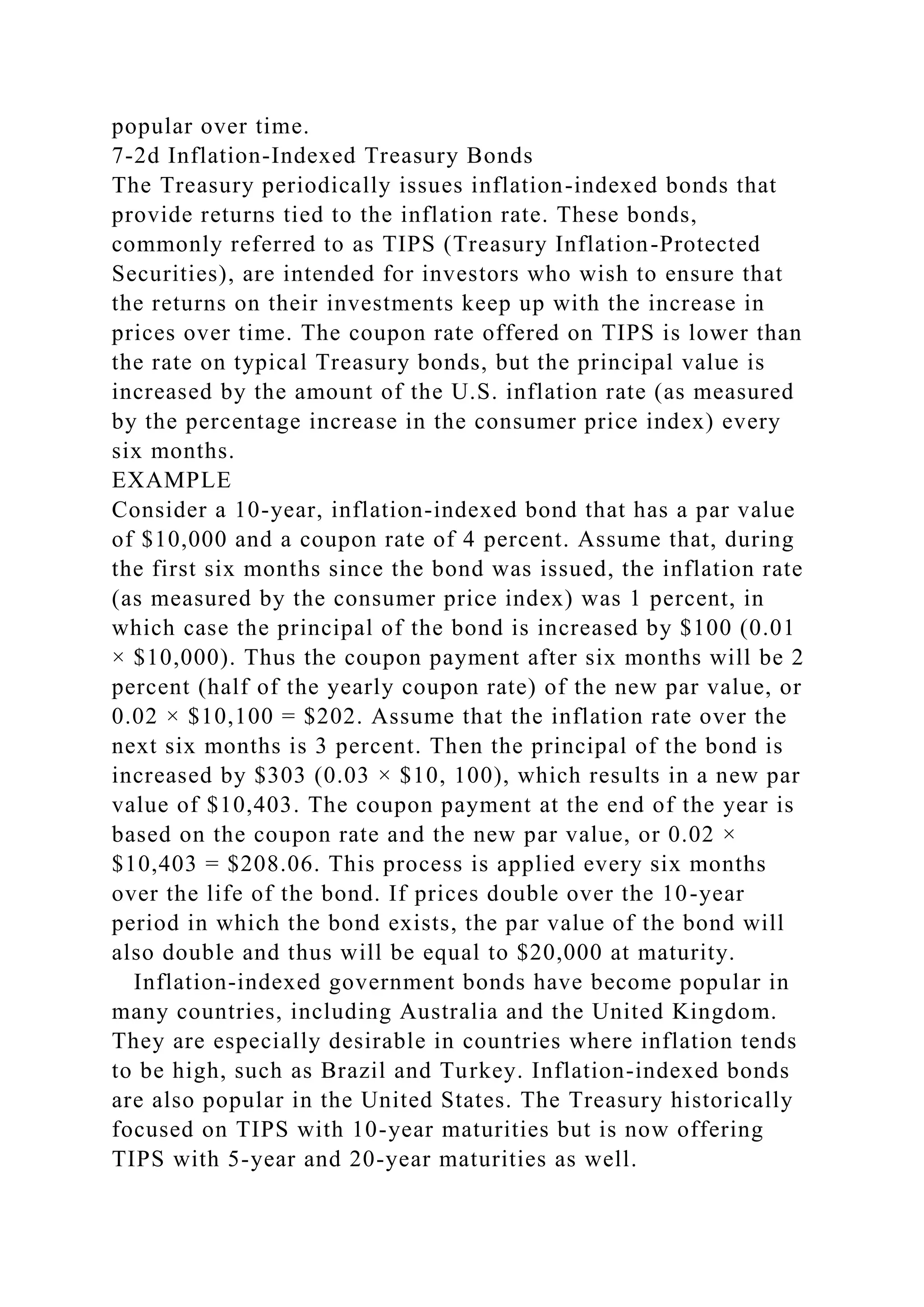 popular over time.
7-2d Inflation-Indexed Treasury Bonds
The Treasury periodically issues inflation-indexed bonds that
provide returns tied to the inflation rate. These bonds,
commonly referred to as TIPS (Treasury Inflation-Protected
Securities), are intended for investors who wish to ensure that
the returns on their investments keep up with the increase in
prices over time. The coupon rate offered on TIPS is lower than
the rate on typical Treasury bonds, but the principal value is
increased by the amount of the U.S. inflation rate (as measured
by the percentage increase in the consumer price index) every
six months.
EXAMPLE
Consider a 10-year, inflation-indexed bond that has a par value
of $10,000 and a coupon rate of 4 percent. Assume that, during
the first six months since the bond was issued, the inflation rate
(as measured by the consumer price index) was 1 percent, in
which case the principal of the bond is increased by $100 (0.01
× $10,000). Thus the coupon payment after six months will be 2
percent (half of the yearly coupon rate) of the new par value, or
0.02 × $10,100 = $202. Assume that the inflation rate over the
next six months is 3 percent. Then the principal of the bond is
increased by $303 (0.03 × $10, 100), which results in a new par
value of $10,403. The coupon payment at the end of the year is
based on the coupon rate and the new par value, or 0.02 ×
$10,403 = $208.06. This process is applied every six months
over the life of the bond. If prices double over the 10-year
period in which the bond exists, the par value of the bond will
also double and thus will be equal to $20,000 at maturity.
Inflation-indexed government bonds have become popular in
many countries, including Australia and the United Kingdom.
They are especially desirable in countries where inflation tends
to be high, such as Brazil and Turkey. Inflation-indexed bonds
are also popular in the United States. The Treasury historically
focused on TIPS with 10-year maturities but is now offering
TIPS with 5-year and 20-year maturities as well.
 