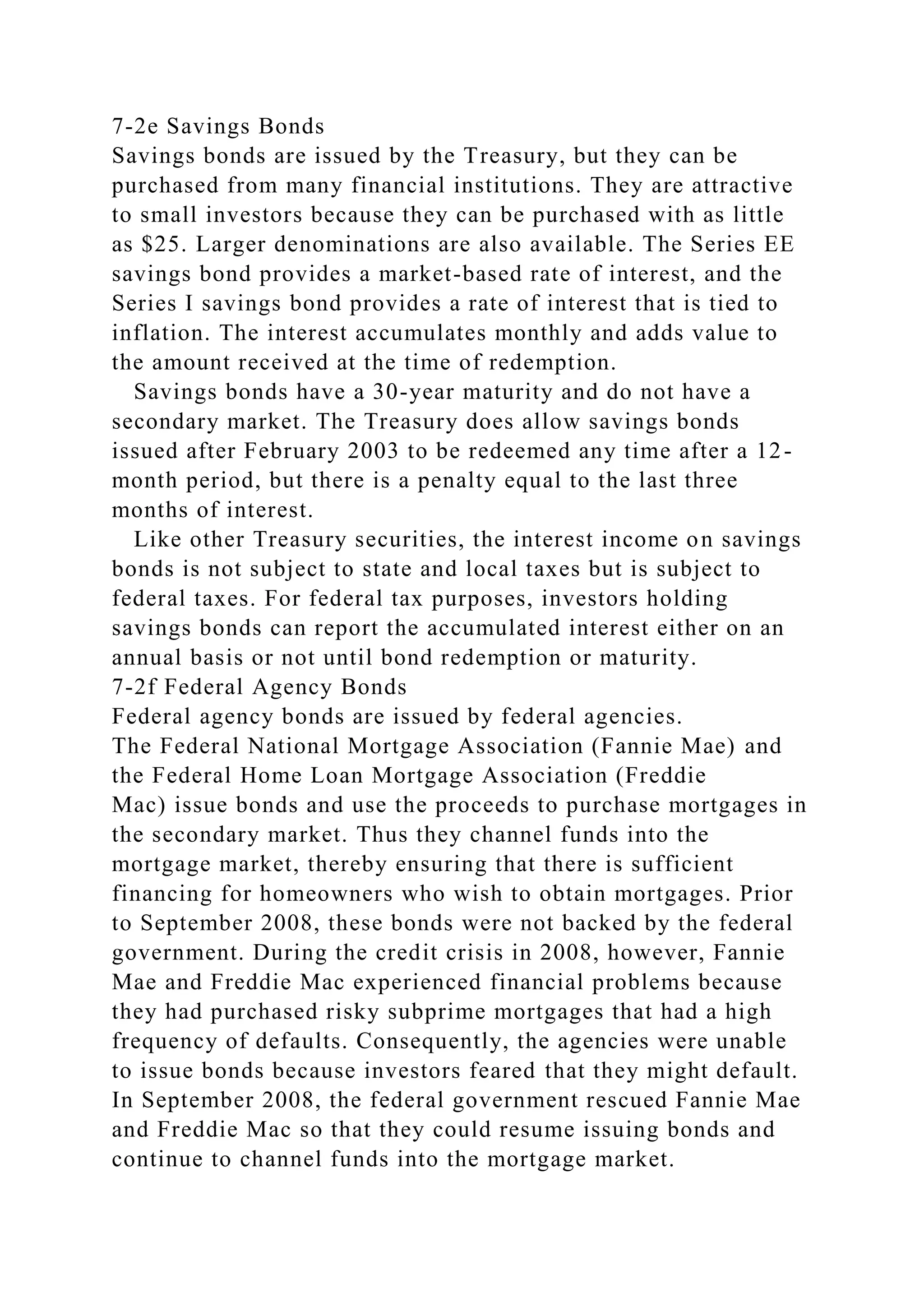7-2e Savings Bonds
Savings bonds are issued by the Treasury, but they can be
purchased from many financial institutions. They are attractive
to small investors because they can be purchased with as little
as $25. Larger denominations are also available. The Series EE
savings bond provides a market-based rate of interest, and the
Series I savings bond provides a rate of interest that is tied to
inflation. The interest accumulates monthly and adds value to
the amount received at the time of redemption.
Savings bonds have a 30-year maturity and do not have a
secondary market. The Treasury does allow savings bonds
issued after February 2003 to be redeemed any time after a 12-
month period, but there is a penalty equal to the last three
months of interest.
Like other Treasury securities, the interest income on savings
bonds is not subject to state and local taxes but is subject to
federal taxes. For federal tax purposes, investors holding
savings bonds can report the accumulated interest either on an
annual basis or not until bond redemption or maturity.
7-2f Federal Agency Bonds
Federal agency bonds are issued by federal agencies.
The Federal National Mortgage Association (Fannie Mae) and
the Federal Home Loan Mortgage Association (Freddie
Mac) issue bonds and use the proceeds to purchase mortgages in
the secondary market. Thus they channel funds into the
mortgage market, thereby ensuring that there is sufficient
financing for homeowners who wish to obtain mortgages. Prior
to September 2008, these bonds were not backed by the federal
government. During the credit crisis in 2008, however, Fannie
Mae and Freddie Mac experienced financial problems because
they had purchased risky subprime mortgages that had a high
frequency of defaults. Consequently, the agencies were unable
to issue bonds because investors feared that they might default.
In September 2008, the federal government rescued Fannie Mae
and Freddie Mac so that they could resume issuing bonds and
continue to channel funds into the mortgage market.
 