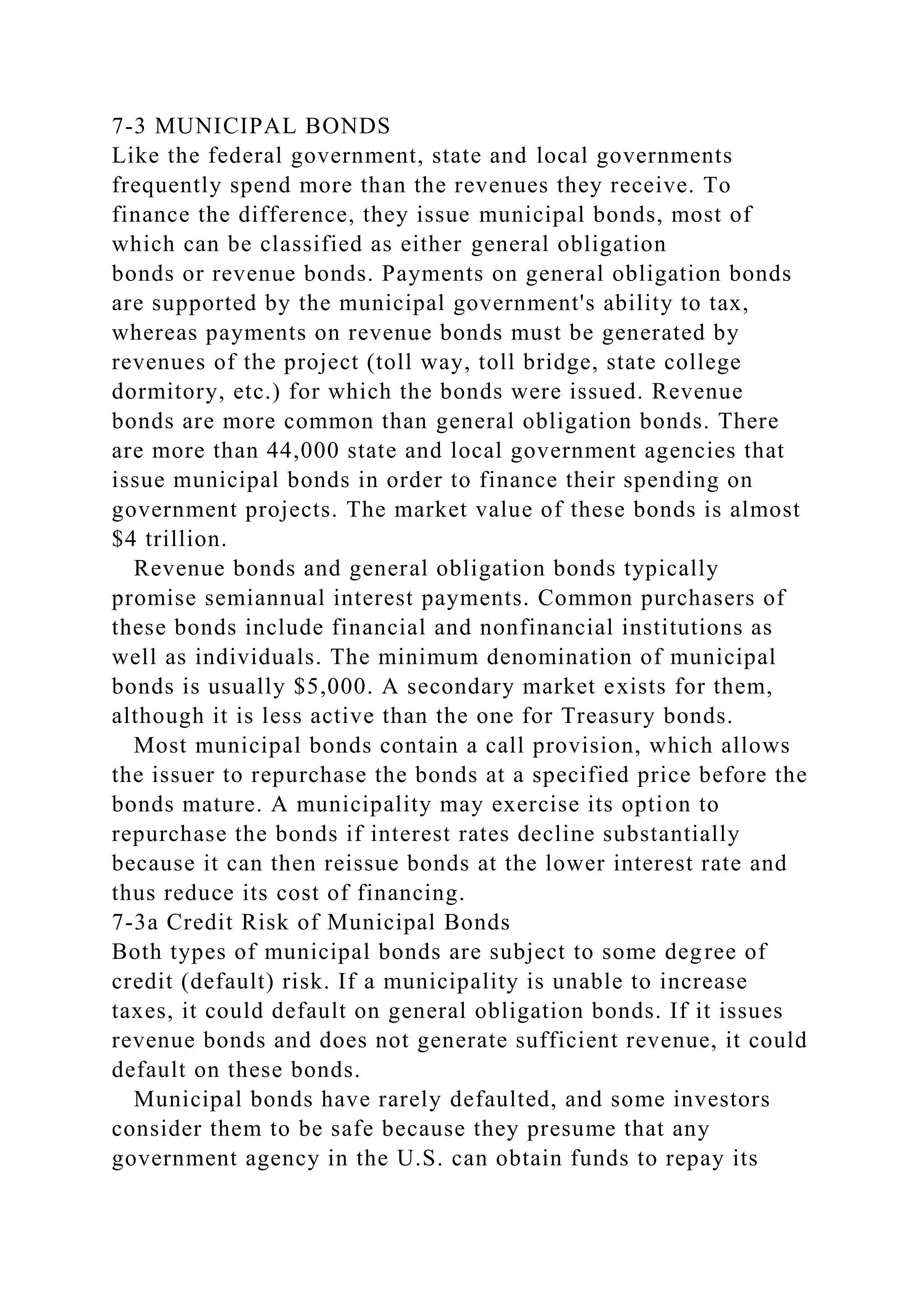 7-3 MUNICIPAL BONDS
Like the federal government, state and local governments
frequently spend more than the revenues they receive. To
finance the difference, they issue municipal bonds, most of
which can be classified as either general obligation
bonds or revenue bonds. Payments on general obligation bonds
are supported by the municipal government's ability to tax,
whereas payments on revenue bonds must be generated by
revenues of the project (toll way, toll bridge, state college
dormitory, etc.) for which the bonds were issued. Revenue
bonds are more common than general obligation bonds. There
are more than 44,000 state and local government agencies that
issue municipal bonds in order to finance their spending on
government projects. The market value of these bonds is almost
$4 trillion.
Revenue bonds and general obligation bonds typically
promise semiannual interest payments. Common purchasers of
these bonds include financial and nonfinancial institutions as
well as individuals. The minimum denomination of municipal
bonds is usually $5,000. A secondary market exists for them,
although it is less active than the one for Treasury bonds.
Most municipal bonds contain a call provision, which allows
the issuer to repurchase the bonds at a specified price before the
bonds mature. A municipality may exercise its option to
repurchase the bonds if interest rates decline substantially
because it can then reissue bonds at the lower interest rate and
thus reduce its cost of financing.
7-3a Credit Risk of Municipal Bonds
Both types of municipal bonds are subject to some degree of
credit (default) risk. If a municipality is unable to increase
taxes, it could default on general obligation bonds. If it issues
revenue bonds and does not generate sufficient revenue, it could
default on these bonds.
Municipal bonds have rarely defaulted, and some investors
consider them to be safe because they presume that any
government agency in the U.S. can obtain funds to repay its
 