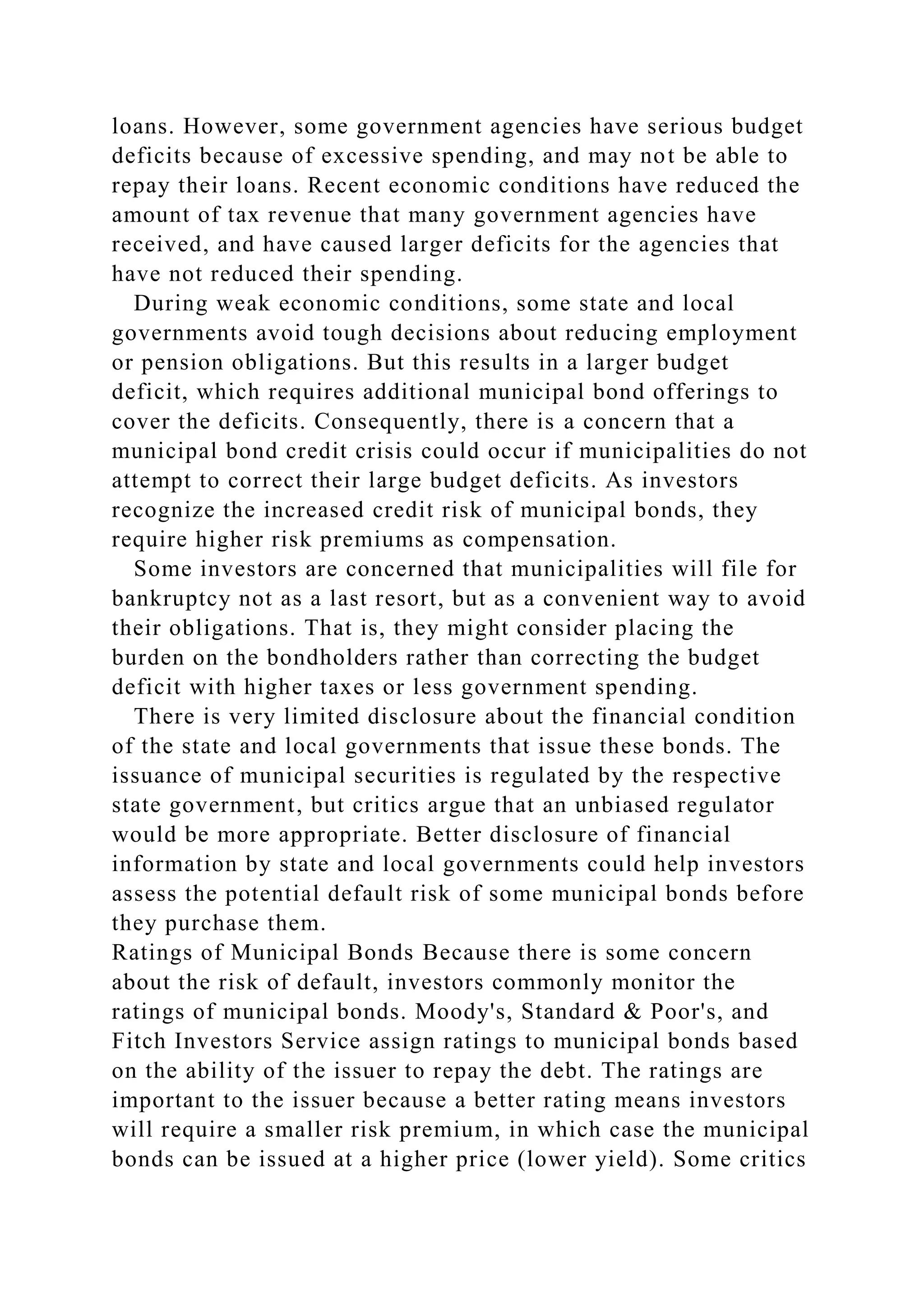 loans. However, some government agencies have serious budget
deficits because of excessive spending, and may not be able to
repay their loans. Recent economic conditions have reduced the
amount of tax revenue that many government agencies have
received, and have caused larger deficits for the agencies that
have not reduced their spending.
During weak economic conditions, some state and local
governments avoid tough decisions about reducing employment
or pension obligations. But this results in a larger budget
deficit, which requires additional municipal bond offerings to
cover the deficits. Consequently, there is a concern that a
municipal bond credit crisis could occur if municipalities do not
attempt to correct their large budget deficits. As investors
recognize the increased credit risk of municipal bonds, they
require higher risk premiums as compensation.
Some investors are concerned that municipalities will file for
bankruptcy not as a last resort, but as a convenient way to avoid
their obligations. That is, they might consider placing the
burden on the bondholders rather than correcting the budget
deficit with higher taxes or less government spending.
There is very limited disclosure about the financial condition
of the state and local governments that issue these bonds. The
issuance of municipal securities is regulated by the respective
state government, but critics argue that an unbiased regulator
would be more appropriate. Better disclosure of financial
information by state and local governments could help investors
assess the potential default risk of some municipal bonds before
they purchase them.
Ratings of Municipal Bonds Because there is some concern
about the risk of default, investors commonly monitor the
ratings of municipal bonds. Moody's, Standard & Poor's, and
Fitch Investors Service assign ratings to municipal bonds based
on the ability of the issuer to repay the debt. The ratings are
important to the issuer because a better rating means investors
will require a smaller risk premium, in which case the municipal
bonds can be issued at a higher price (lower yield). Some critics
 