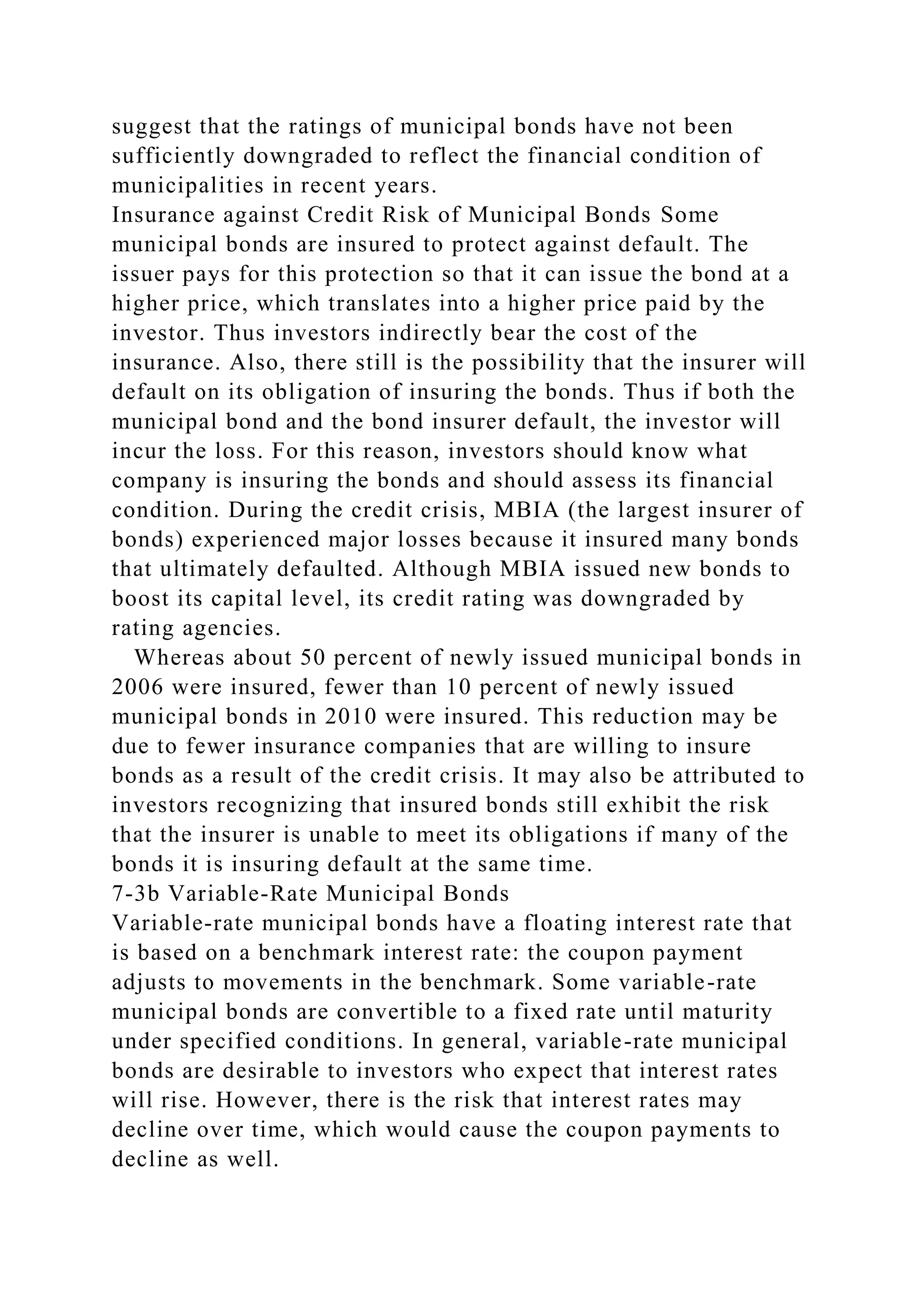 suggest that the ratings of municipal bonds have not been
sufficiently downgraded to reflect the financial condition of
municipalities in recent years.
Insurance against Credit Risk of Municipal Bonds Some
municipal bonds are insured to protect against default. The
issuer pays for this protection so that it can issue the bond at a
higher price, which translates into a higher price paid by the
investor. Thus investors indirectly bear the cost of the
insurance. Also, there still is the possibility that the insurer will
default on its obligation of insuring the bonds. Thus if both the
municipal bond and the bond insurer default, the investor will
incur the loss. For this reason, investors should know what
company is insuring the bonds and should assess its financial
condition. During the credit crisis, MBIA (the largest insurer of
bonds) experienced major losses because it insured many bonds
that ultimately defaulted. Although MBIA issued new bonds to
boost its capital level, its credit rating was downgraded by
rating agencies.
Whereas about 50 percent of newly issued municipal bonds in
2006 were insured, fewer than 10 percent of newly issued
municipal bonds in 2010 were insured. This reduction may be
due to fewer insurance companies that are willing to insure
bonds as a result of the credit crisis. It may also be attributed to
investors recognizing that insured bonds still exhibit the risk
that the insurer is unable to meet its obligations if many of the
bonds it is insuring default at the same time.
7-3b Variable-Rate Municipal Bonds
Variable-rate municipal bonds have a floating interest rate that
is based on a benchmark interest rate: the coupon payment
adjusts to movements in the benchmark. Some variable-rate
municipal bonds are convertible to a fixed rate until maturity
under specified conditions. In general, variable-rate municipal
bonds are desirable to investors who expect that interest rates
will rise. However, there is the risk that interest rates may
decline over time, which would cause the coupon payments to
decline as well.
 