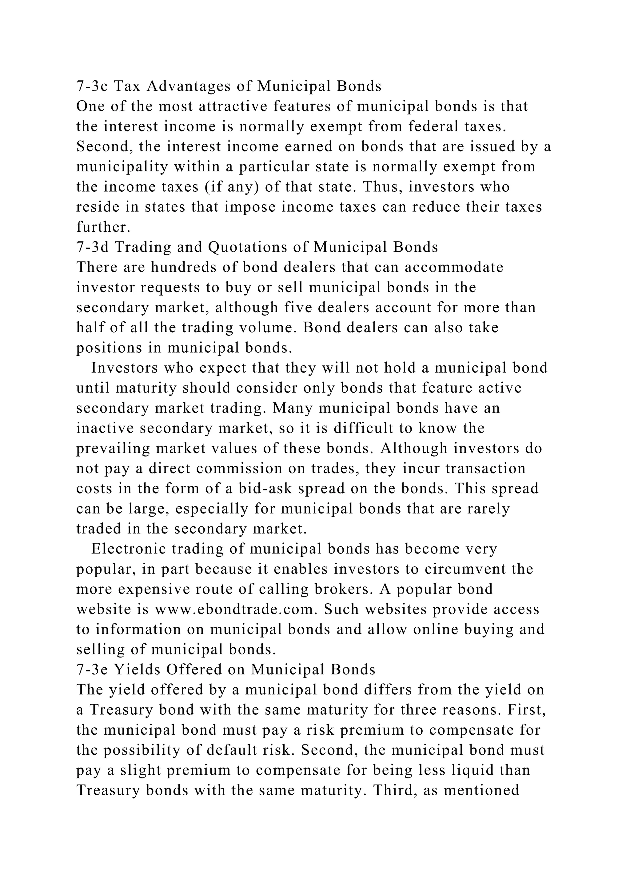 7-3c Tax Advantages of Municipal Bonds
One of the most attractive features of municipal bonds is that
the interest income is normally exempt from federal taxes.
Second, the interest income earned on bonds that are issued by a
municipality within a particular state is normally exempt from
the income taxes (if any) of that state. Thus, investors who
reside in states that impose income taxes can reduce their taxes
further.
7-3d Trading and Quotations of Municipal Bonds
There are hundreds of bond dealers that can accommodate
investor requests to buy or sell municipal bonds in the
secondary market, although five dealers account for more than
half of all the trading volume. Bond dealers can also take
positions in municipal bonds.
Investors who expect that they will not hold a municipal bond
until maturity should consider only bonds that feature active
secondary market trading. Many municipal bonds have an
inactive secondary market, so it is difficult to know the
prevailing market values of these bonds. Although investors do
not pay a direct commission on trades, they incur transaction
costs in the form of a bid-ask spread on the bonds. This spread
can be large, especially for municipal bonds that are rarely
traded in the secondary market.
Electronic trading of municipal bonds has become very
popular, in part because it enables investors to circumvent the
more expensive route of calling brokers. A popular bond
website is www.ebondtrade.com. Such websites provide access
to information on municipal bonds and allow online buying and
selling of municipal bonds.
7-3e Yields Offered on Municipal Bonds
The yield offered by a municipal bond differs from the yield on
a Treasury bond with the same maturity for three reasons. First,
the municipal bond must pay a risk premium to compensate for
the possibility of default risk. Second, the municipal bond must
pay a slight premium to compensate for being less liquid than
Treasury bonds with the same maturity. Third, as mentioned
 