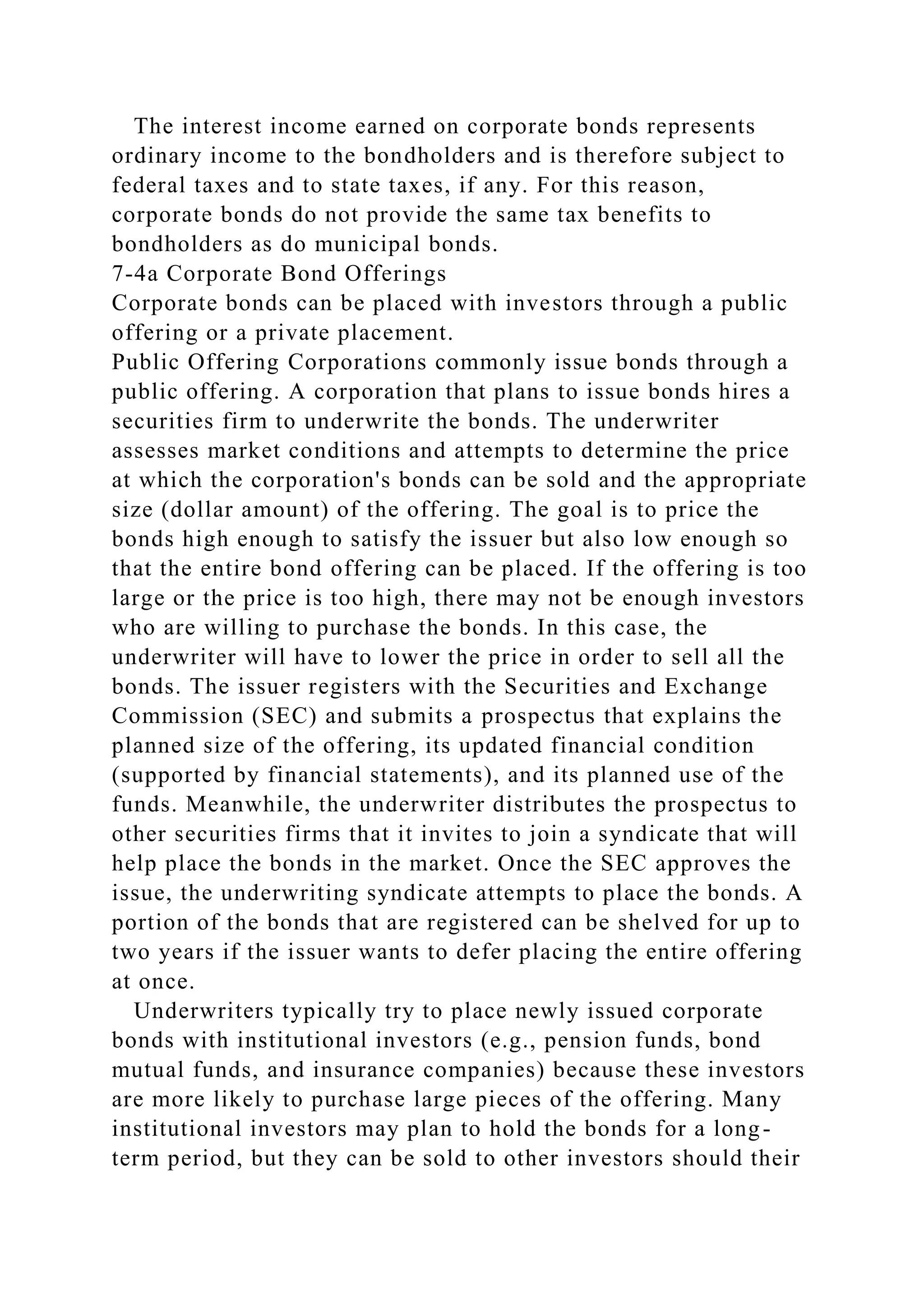The interest income earned on corporate bonds represents
ordinary income to the bondholders and is therefore subject to
federal taxes and to state taxes, if any. For this reason,
corporate bonds do not provide the same tax benefits to
bondholders as do municipal bonds.
7-4a Corporate Bond Offerings
Corporate bonds can be placed with investors through a public
offering or a private placement.
Public Offering Corporations commonly issue bonds through a
public offering. A corporation that plans to issue bonds hires a
securities firm to underwrite the bonds. The underwriter
assesses market conditions and attempts to determine the price
at which the corporation's bonds can be sold and the appropriate
size (dollar amount) of the offering. The goal is to price the
bonds high enough to satisfy the issuer but also low enough so
that the entire bond offering can be placed. If the offering is too
large or the price is too high, there may not be enough investors
who are willing to purchase the bonds. In this case, the
underwriter will have to lower the price in order to sell all the
bonds. The issuer registers with the Securities and Exchange
Commission (SEC) and submits a prospectus that explains the
planned size of the offering, its updated financial condition
(supported by financial statements), and its planned use of the
funds. Meanwhile, the underwriter distributes the prospectus to
other securities firms that it invites to join a syndicate that will
help place the bonds in the market. Once the SEC approves the
issue, the underwriting syndicate attempts to place the bonds. A
portion of the bonds that are registered can be shelved for up to
two years if the issuer wants to defer placing the entire offering
at once.
Underwriters typically try to place newly issued corporate
bonds with institutional investors (e.g., pension funds, bond
mutual funds, and insurance companies) because these investors
are more likely to purchase large pieces of the offering. Many
institutional investors may plan to hold the bonds for a long-
term period, but they can be sold to other investors should their
 