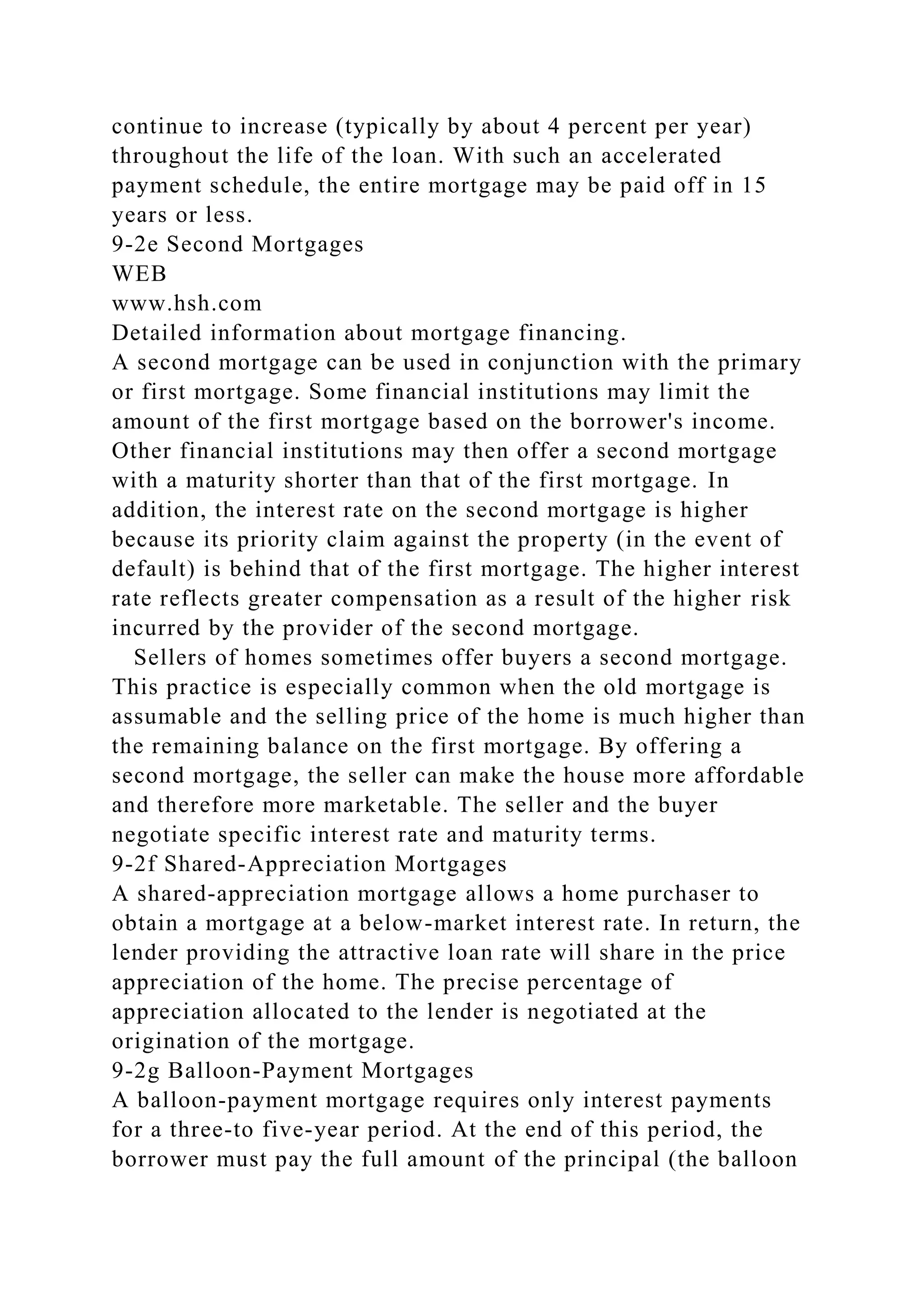continue to increase (typically by about 4 percent per year)
throughout the life of the loan. With such an accelerated
payment schedule, the entire mortgage may be paid off in 15
years or less.
9-2e Second Mortgages
WEB
www.hsh.com
Detailed information about mortgage financing.
A second mortgage can be used in conjunction with the primary
or first mortgage. Some financial institutions may limit the
amount of the first mortgage based on the borrower's income.
Other financial institutions may then offer a second mortgage
with a maturity shorter than that of the first mortgage. In
addition, the interest rate on the second mortgage is higher
because its priority claim against the property (in the event of
default) is behind that of the first mortgage. The higher interest
rate reflects greater compensation as a result of the higher risk
incurred by the provider of the second mortgage.
Sellers of homes sometimes offer buyers a second mortgage.
This practice is especially common when the old mortgage is
assumable and the selling price of the home is much higher than
the remaining balance on the first mortgage. By offering a
second mortgage, the seller can make the house more affordable
and therefore more marketable. The seller and the buyer
negotiate specific interest rate and maturity terms.
9-2f Shared-Appreciation Mortgages
A shared-appreciation mortgage allows a home purchaser to
obtain a mortgage at a below-market interest rate. In return, the
lender providing the attractive loan rate will share in the price
appreciation of the home. The precise percentage of
appreciation allocated to the lender is negotiated at the
origination of the mortgage.
9-2g Balloon-Payment Mortgages
A balloon-payment mortgage requires only interest payments
for a three-to five-year period. At the end of this period, the
borrower must pay the full amount of the principal (the balloon
 