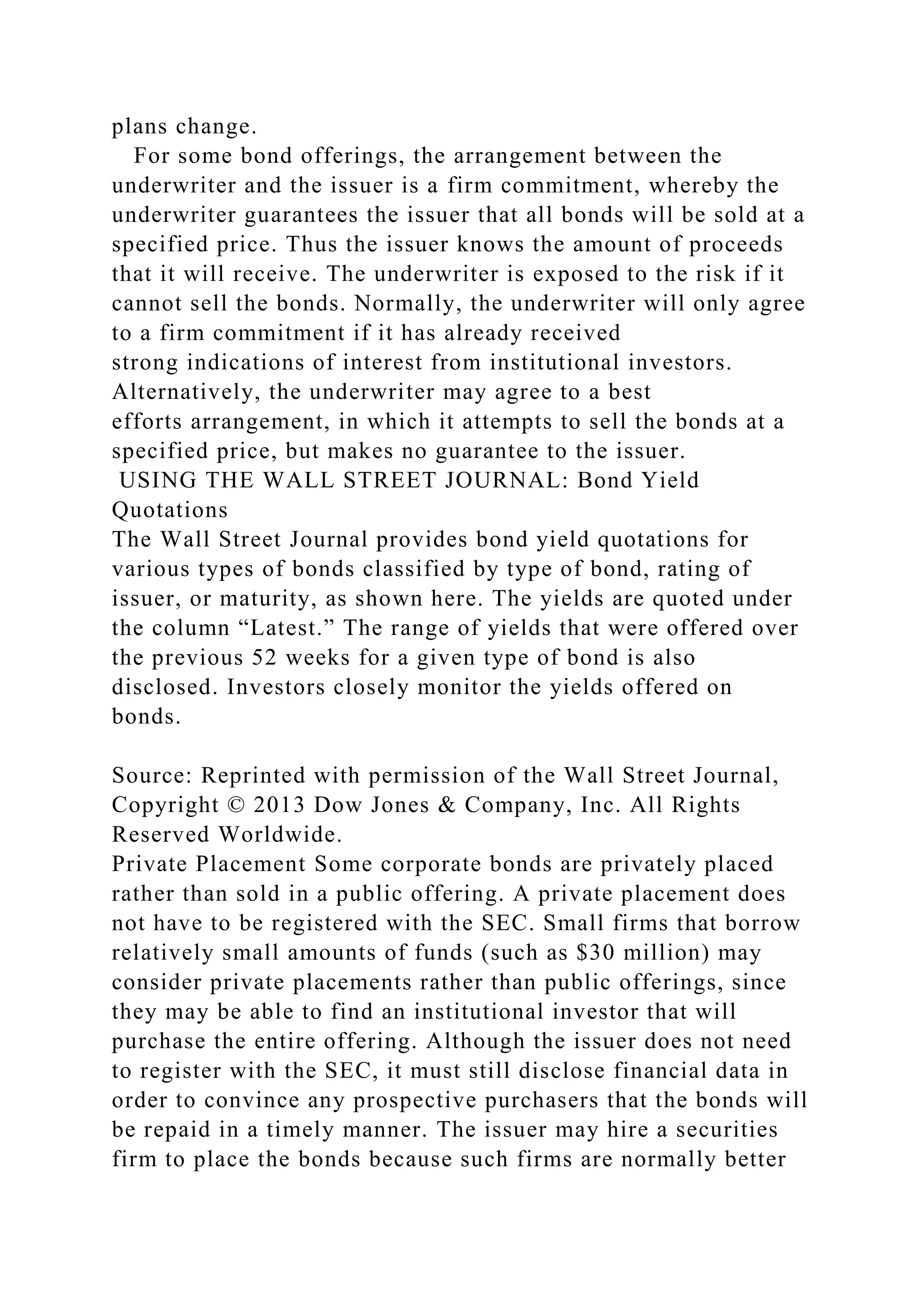 plans change.
For some bond offerings, the arrangement between the
underwriter and the issuer is a firm commitment, whereby the
underwriter guarantees the issuer that all bonds will be sold at a
specified price. Thus the issuer knows the amount of proceeds
that it will receive. The underwriter is exposed to the risk if it
cannot sell the bonds. Normally, the underwriter will only agree
to a firm commitment if it has already received
strong indications of interest from institutional investors.
Alternatively, the underwriter may agree to a best
efforts arrangement, in which it attempts to sell the bonds at a
specified price, but makes no guarantee to the issuer.
USING THE WALL STREET JOURNAL: Bond Yield
Quotations
The Wall Street Journal provides bond yield quotations for
various types of bonds classified by type of bond, rating of
issuer, or maturity, as shown here. The yields are quoted under
the column “Latest.” The range of yields that were offered over
the previous 52 weeks for a given type of bond is also
disclosed. Investors closely monitor the yields offered on
bonds.
Source: Reprinted with permission of the Wall Street Journal,
Copyright © 2013 Dow Jones & Company, Inc. All Rights
Reserved Worldwide.
Private Placement Some corporate bonds are privately placed
rather than sold in a public offering. A private placement does
not have to be registered with the SEC. Small firms that borrow
relatively small amounts of funds (such as $30 million) may
consider private placements rather than public offerings, since
they may be able to find an institutional investor that will
purchase the entire offering. Although the issuer does not need
to register with the SEC, it must still disclose financial data in
order to convince any prospective purchasers that the bonds will
be repaid in a timely manner. The issuer may hire a securities
firm to place the bonds because such firms are normally better
 
