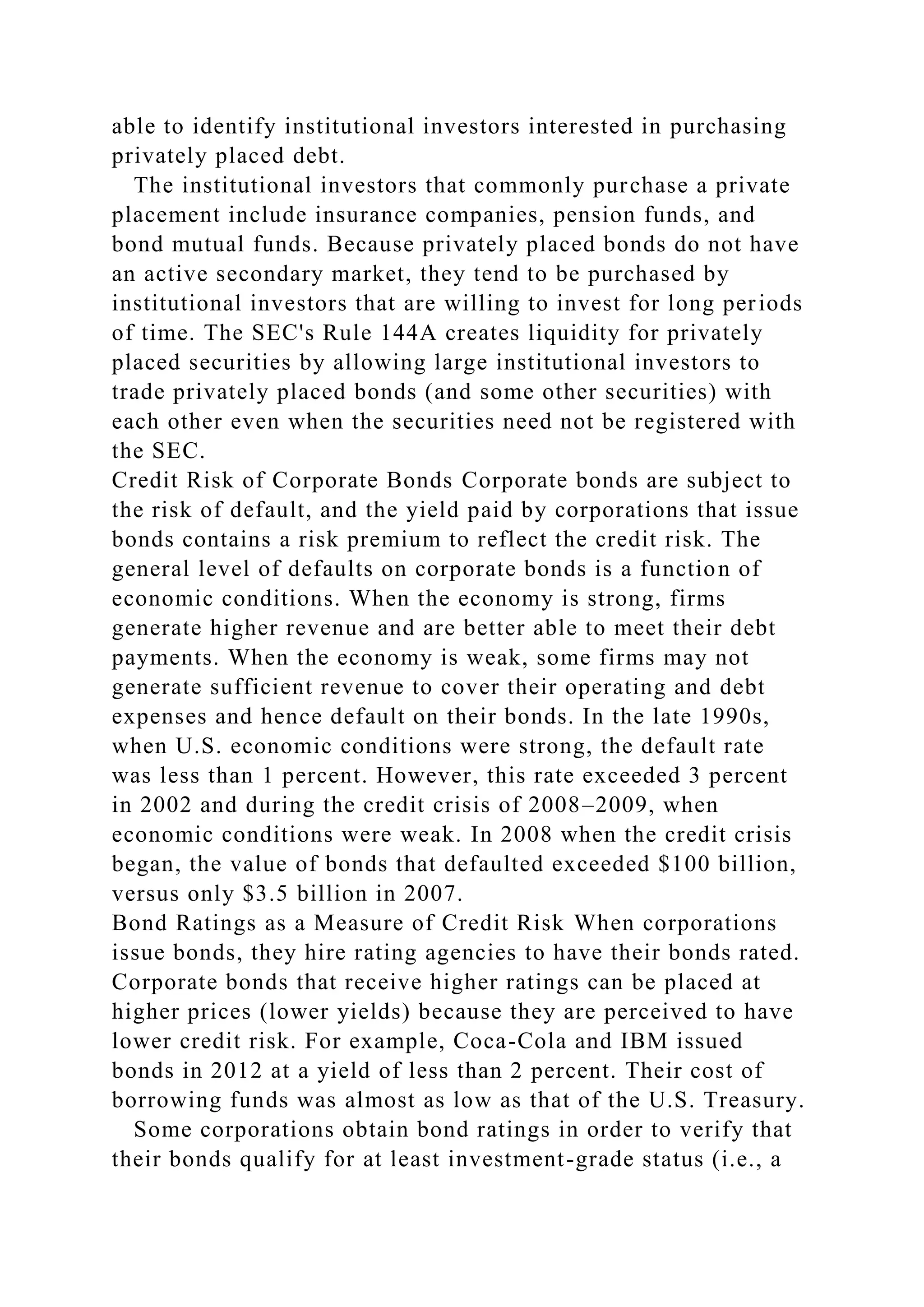able to identify institutional investors interested in purchasing
privately placed debt.
The institutional investors that commonly purchase a private
placement include insurance companies, pension funds, and
bond mutual funds. Because privately placed bonds do not have
an active secondary market, they tend to be purchased by
institutional investors that are willing to invest for long periods
of time. The SEC's Rule 144A creates liquidity for privately
placed securities by allowing large institutional investors to
trade privately placed bonds (and some other securities) with
each other even when the securities need not be registered with
the SEC.
Credit Risk of Corporate Bonds Corporate bonds are subject to
the risk of default, and the yield paid by corporations that issue
bonds contains a risk premium to reflect the credit risk. The
general level of defaults on corporate bonds is a function of
economic conditions. When the economy is strong, firms
generate higher revenue and are better able to meet their debt
payments. When the economy is weak, some firms may not
generate sufficient revenue to cover their operating and debt
expenses and hence default on their bonds. In the late 1990s,
when U.S. economic conditions were strong, the default rate
was less than 1 percent. However, this rate exceeded 3 percent
in 2002 and during the credit crisis of 2008–2009, when
economic conditions were weak. In 2008 when the credit crisis
began, the value of bonds that defaulted exceeded $100 billion,
versus only $3.5 billion in 2007.
Bond Ratings as a Measure of Credit Risk When corporations
issue bonds, they hire rating agencies to have their bonds rated.
Corporate bonds that receive higher ratings can be placed at
higher prices (lower yields) because they are perceived to have
lower credit risk. For example, Coca-Cola and IBM issued
bonds in 2012 at a yield of less than 2 percent. Their cost of
borrowing funds was almost as low as that of the U.S. Treasury.
Some corporations obtain bond ratings in order to verify that
their bonds qualify for at least investment-grade status (i.e., a
 