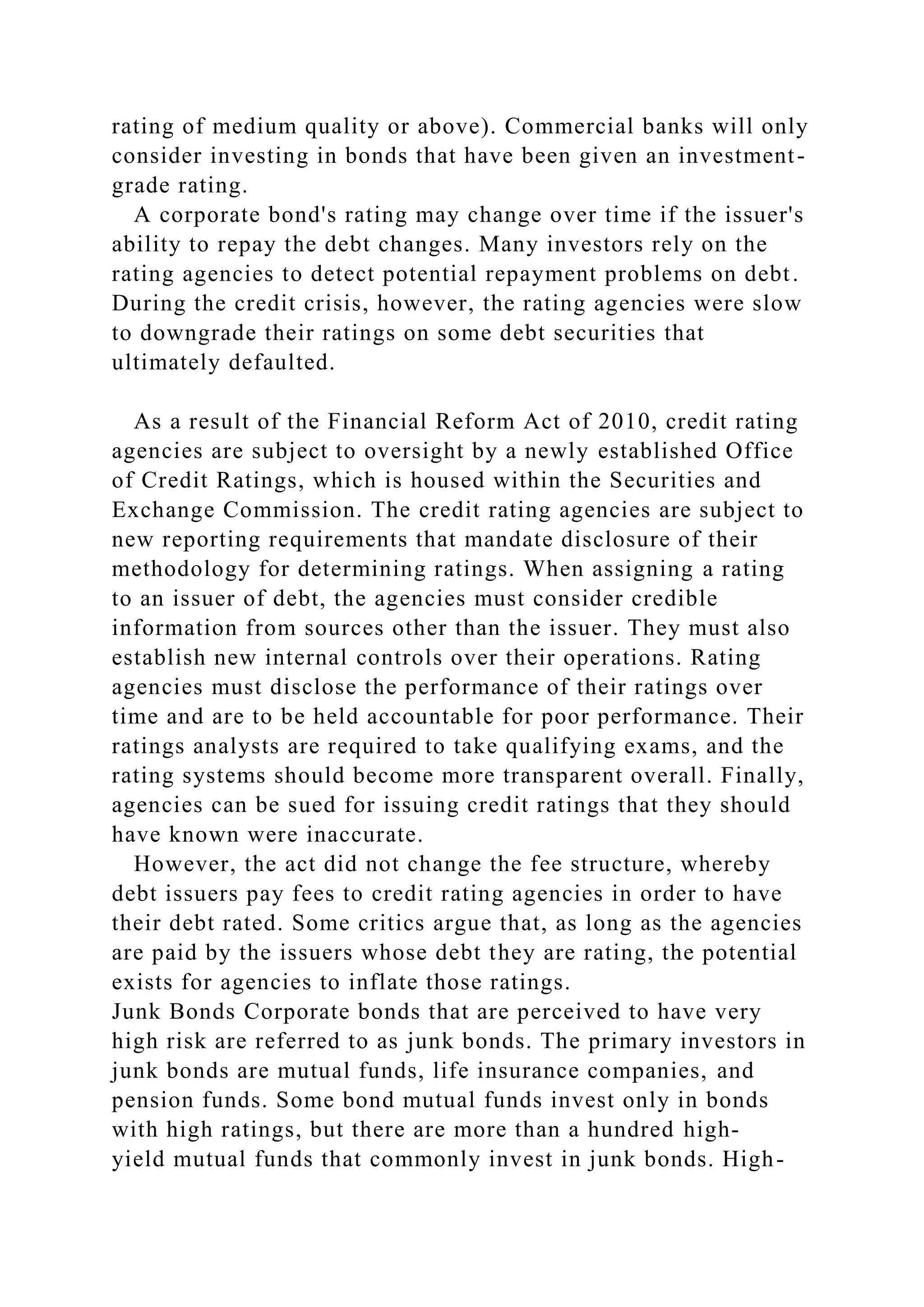 rating of medium quality or above). Commercial banks will only
consider investing in bonds that have been given an investment-
grade rating.
A corporate bond's rating may change over time if the issuer's
ability to repay the debt changes. Many investors rely on the
rating agencies to detect potential repayment problems on debt.
During the credit crisis, however, the rating agencies were slow
to downgrade their ratings on some debt securities that
ultimately defaulted.
As a result of the Financial Reform Act of 2010, credit rating
agencies are subject to oversight by a newly established Office
of Credit Ratings, which is housed within the Securities and
Exchange Commission. The credit rating agencies are subject to
new reporting requirements that mandate disclosure of their
methodology for determining ratings. When assigning a rating
to an issuer of debt, the agencies must consider credible
information from sources other than the issuer. They must also
establish new internal controls over their operations. Rating
agencies must disclose the performance of their ratings over
time and are to be held accountable for poor performance. Their
ratings analysts are required to take qualifying exams, and the
rating systems should become more transparent overall. Finally,
agencies can be sued for issuing credit ratings that they should
have known were inaccurate.
However, the act did not change the fee structure, whereby
debt issuers pay fees to credit rating agencies in order to have
their debt rated. Some critics argue that, as long as the agencies
are paid by the issuers whose debt they are rating, the potential
exists for agencies to inflate those ratings.
Junk Bonds Corporate bonds that are perceived to have very
high risk are referred to as junk bonds. The primary investors in
junk bonds are mutual funds, life insurance companies, and
pension funds. Some bond mutual funds invest only in bonds
with high ratings, but there are more than a hundred high-
yield mutual funds that commonly invest in junk bonds. High-
 
