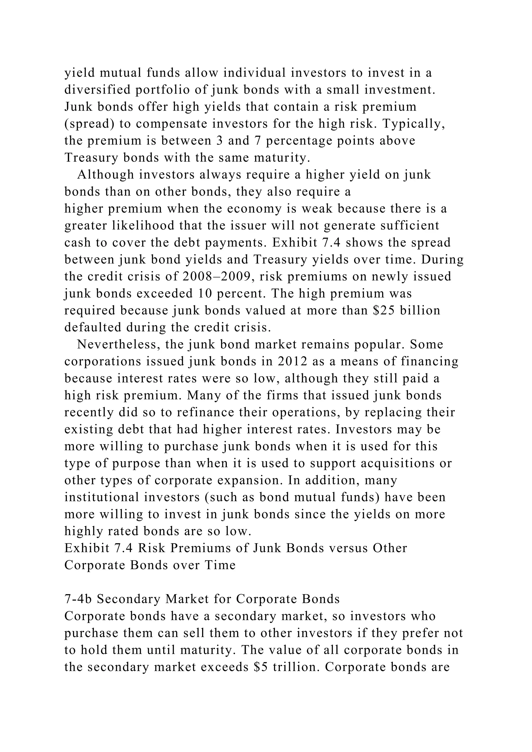 yield mutual funds allow individual investors to invest in a
diversified portfolio of junk bonds with a small investment.
Junk bonds offer high yields that contain a risk premium
(spread) to compensate investors for the high risk. Typically,
the premium is between 3 and 7 percentage points above
Treasury bonds with the same maturity.
Although investors always require a higher yield on junk
bonds than on other bonds, they also require a
higher premium when the economy is weak because there is a
greater likelihood that the issuer will not generate sufficient
cash to cover the debt payments. Exhibit 7.4 shows the spread
between junk bond yields and Treasury yields over time. During
the credit crisis of 2008–2009, risk premiums on newly issued
junk bonds exceeded 10 percent. The high premium was
required because junk bonds valued at more than $25 billion
defaulted during the credit crisis.
Nevertheless, the junk bond market remains popular. Some
corporations issued junk bonds in 2012 as a means of financing
because interest rates were so low, although they still paid a
high risk premium. Many of the firms that issued junk bonds
recently did so to refinance their operations, by replacing their
existing debt that had higher interest rates. Investors may be
more willing to purchase junk bonds when it is used for this
type of purpose than when it is used to support acquisitions or
other types of corporate expansion. In addition, many
institutional investors (such as bond mutual funds) have been
more willing to invest in junk bonds since the yields on more
highly rated bonds are so low.
Exhibit 7.4 Risk Premiums of Junk Bonds versus Other
Corporate Bonds over Time
7-4b Secondary Market for Corporate Bonds
Corporate bonds have a secondary market, so investors who
purchase them can sell them to other investors if they prefer not
to hold them until maturity. The value of all corporate bonds in
the secondary market exceeds $5 trillion. Corporate bonds are
 