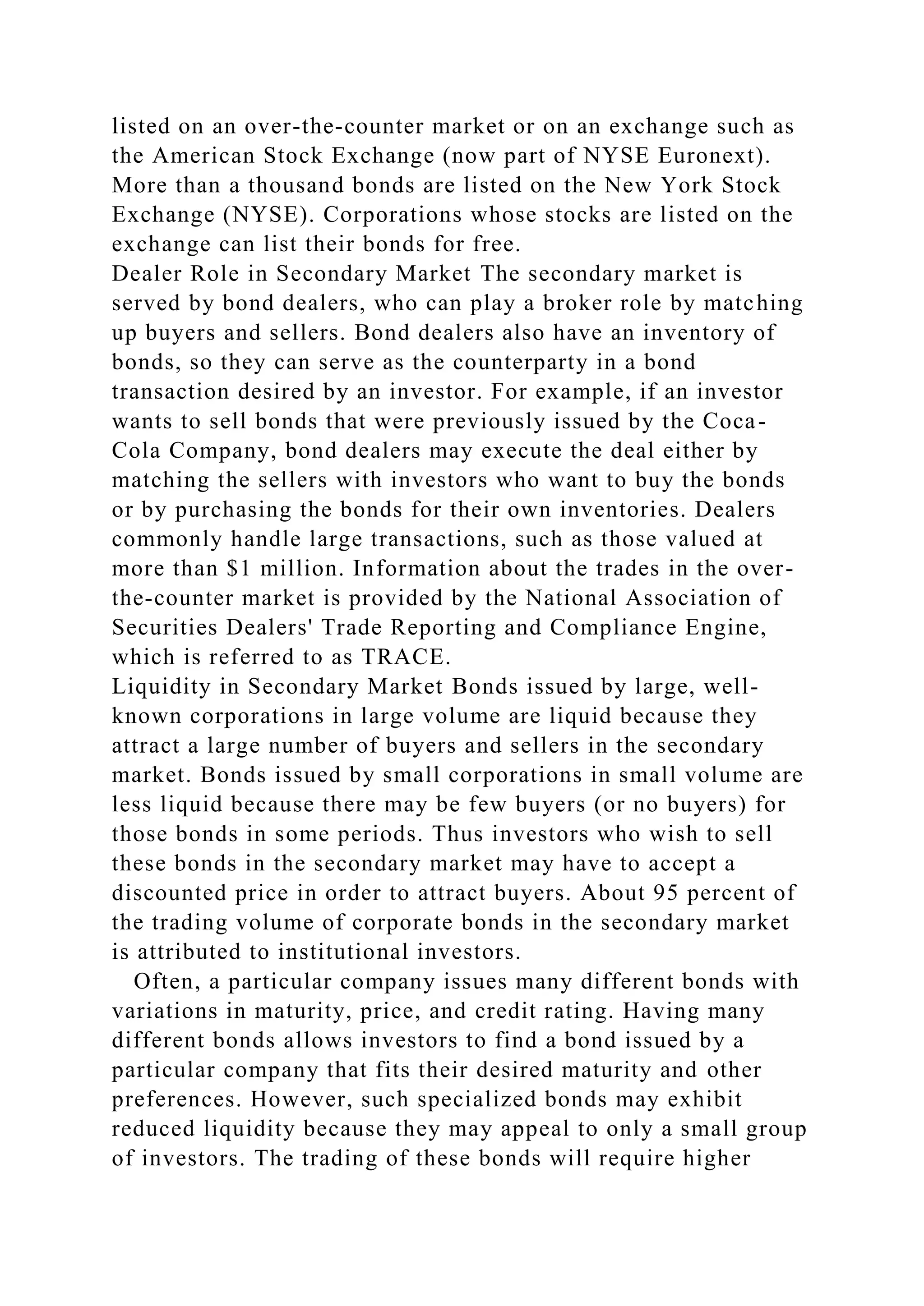 listed on an over-the-counter market or on an exchange such as
the American Stock Exchange (now part of NYSE Euronext).
More than a thousand bonds are listed on the New York Stock
Exchange (NYSE). Corporations whose stocks are listed on the
exchange can list their bonds for free.
Dealer Role in Secondary Market The secondary market is
served by bond dealers, who can play a broker role by matching
up buyers and sellers. Bond dealers also have an inventory of
bonds, so they can serve as the counterparty in a bond
transaction desired by an investor. For example, if an investor
wants to sell bonds that were previously issued by the Coca-
Cola Company, bond dealers may execute the deal either by
matching the sellers with investors who want to buy the bonds
or by purchasing the bonds for their own inventories. Dealers
commonly handle large transactions, such as those valued at
more than $1 million. Information about the trades in the over-
the-counter market is provided by the National Association of
Securities Dealers' Trade Reporting and Compliance Engine,
which is referred to as TRACE.
Liquidity in Secondary Market Bonds issued by large, well-
known corporations in large volume are liquid because they
attract a large number of buyers and sellers in the secondary
market. Bonds issued by small corporations in small volume are
less liquid because there may be few buyers (or no buyers) for
those bonds in some periods. Thus investors who wish to sell
these bonds in the secondary market may have to accept a
discounted price in order to attract buyers. About 95 percent of
the trading volume of corporate bonds in the secondary market
is attributed to institutional investors.
Often, a particular company issues many different bonds with
variations in maturity, price, and credit rating. Having many
different bonds allows investors to find a bond issued by a
particular company that fits their desired maturity and other
preferences. However, such specialized bonds may exhibit
reduced liquidity because they may appeal to only a small group
of investors. The trading of these bonds will require higher
 