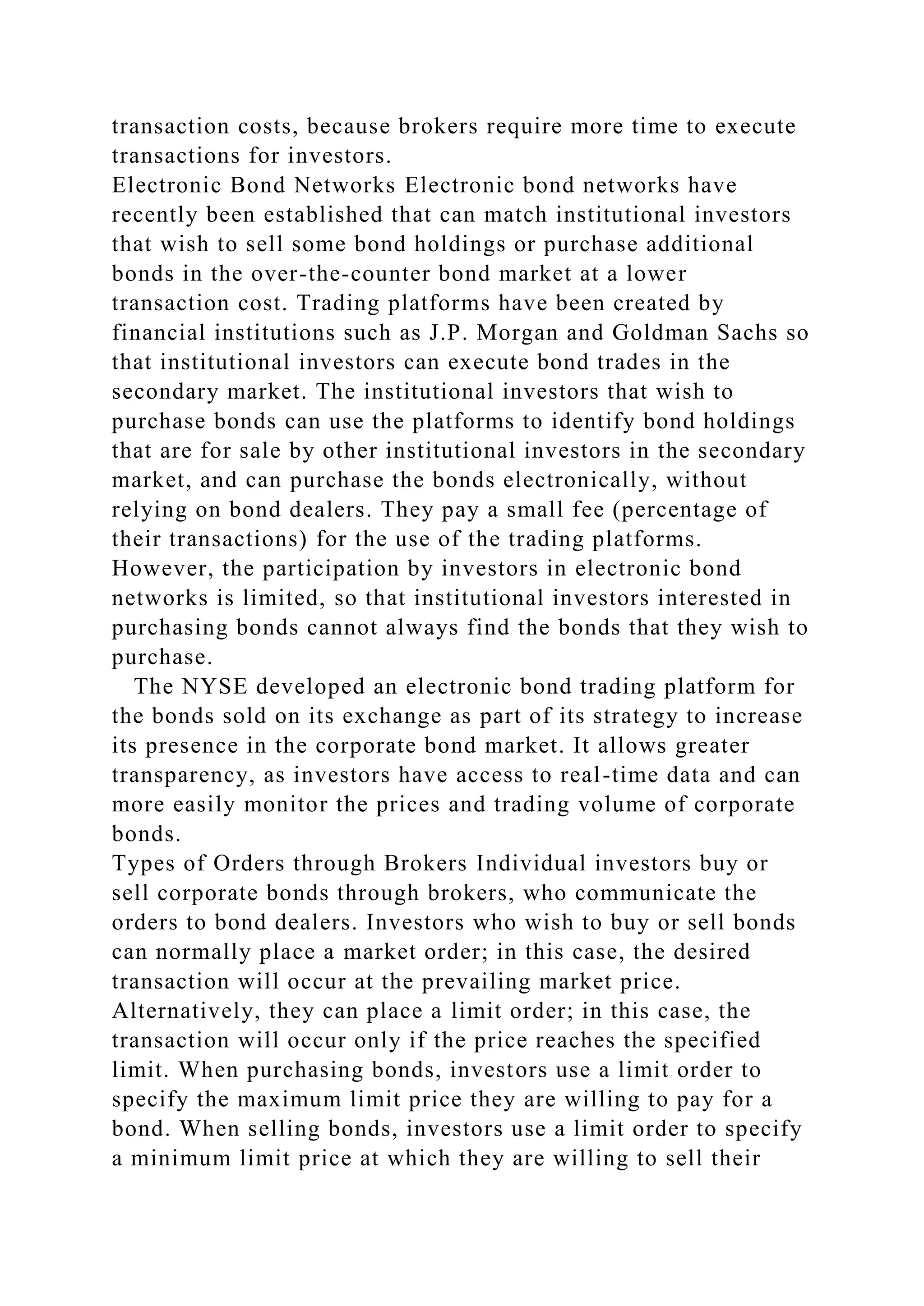 transaction costs, because brokers require more time to execute
transactions for investors.
Electronic Bond Networks Electronic bond networks have
recently been established that can match institutional investors
that wish to sell some bond holdings or purchase additional
bonds in the over-the-counter bond market at a lower
transaction cost. Trading platforms have been created by
financial institutions such as J.P. Morgan and Goldman Sachs so
that institutional investors can execute bond trades in the
secondary market. The institutional investors that wish to
purchase bonds can use the platforms to identify bond holdings
that are for sale by other institutional investors in the secondary
market, and can purchase the bonds electronically, without
relying on bond dealers. They pay a small fee (percentage of
their transactions) for the use of the trading platforms.
However, the participation by investors in electronic bond
networks is limited, so that institutional investors interested in
purchasing bonds cannot always find the bonds that they wish to
purchase.
The NYSE developed an electronic bond trading platform for
the bonds sold on its exchange as part of its strategy to increase
its presence in the corporate bond market. It allows greater
transparency, as investors have access to real-time data and can
more easily monitor the prices and trading volume of corporate
bonds.
Types of Orders through Brokers Individual investors buy or
sell corporate bonds through brokers, who communicate the
orders to bond dealers. Investors who wish to buy or sell bonds
can normally place a market order; in this case, the desired
transaction will occur at the prevailing market price.
Alternatively, they can place a limit order; in this case, the
transaction will occur only if the price reaches the specified
limit. When purchasing bonds, investors use a limit order to
specify the maximum limit price they are willing to pay for a
bond. When selling bonds, investors use a limit order to specify
a minimum limit price at which they are willing to sell their
 