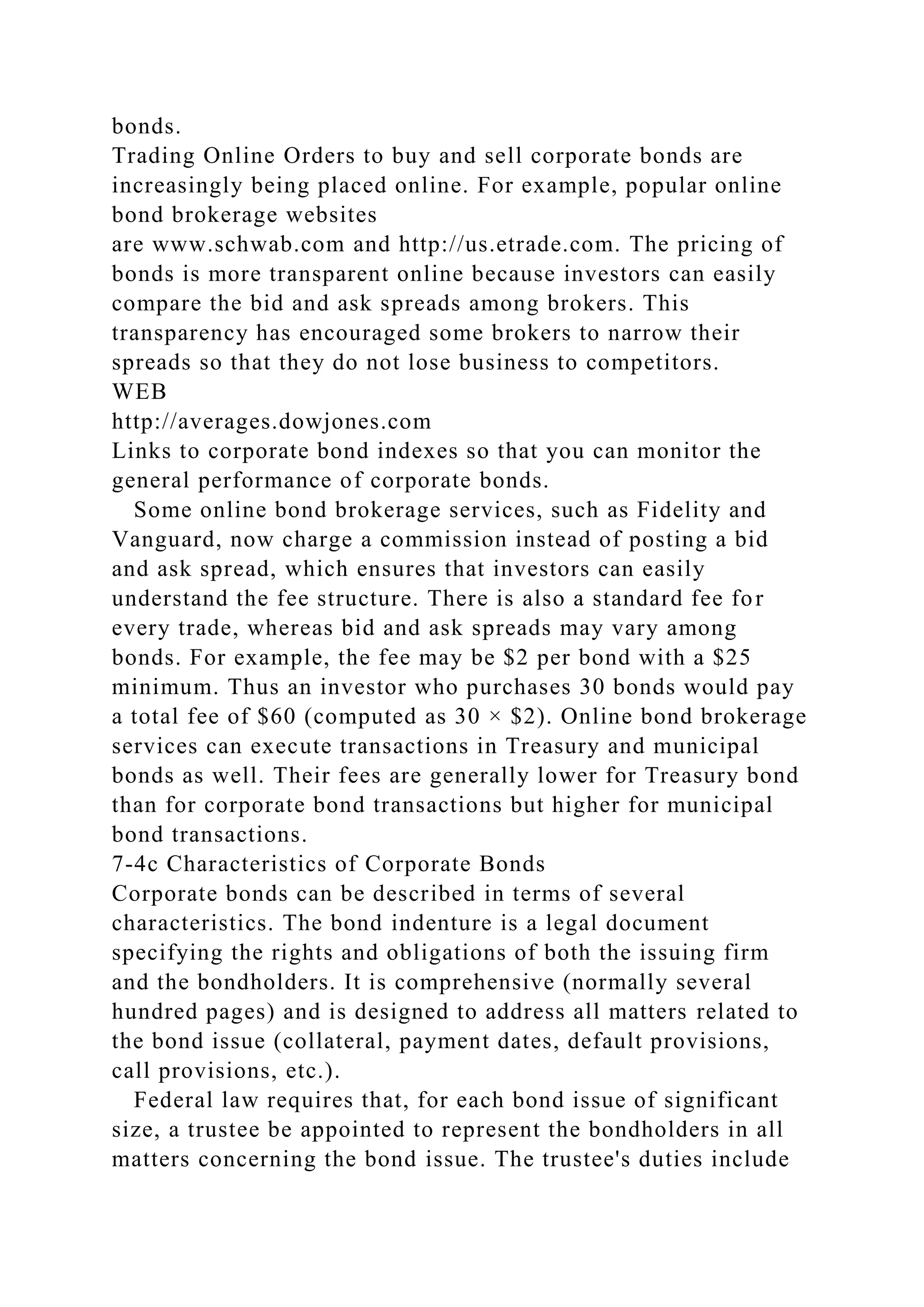 bonds.
Trading Online Orders to buy and sell corporate bonds are
increasingly being placed online. For example, popular online
bond brokerage websites
are www.schwab.com and http://us.etrade.com. The pricing of
bonds is more transparent online because investors can easily
compare the bid and ask spreads among brokers. This
transparency has encouraged some brokers to narrow their
spreads so that they do not lose business to competitors.
WEB
http://averages.dowjones.com
Links to corporate bond indexes so that you can monitor the
general performance of corporate bonds.
Some online bond brokerage services, such as Fidelity and
Vanguard, now charge a commission instead of posting a bid
and ask spread, which ensures that investors can easily
understand the fee structure. There is also a standard fee for
every trade, whereas bid and ask spreads may vary among
bonds. For example, the fee may be $2 per bond with a $25
minimum. Thus an investor who purchases 30 bonds would pay
a total fee of $60 (computed as 30 × $2). Online bond brokerage
services can execute transactions in Treasury and municipal
bonds as well. Their fees are generally lower for Treasury bond
than for corporate bond transactions but higher for municipal
bond transactions.
7-4c Characteristics of Corporate Bonds
Corporate bonds can be described in terms of several
characteristics. The bond indenture is a legal document
specifying the rights and obligations of both the issuing firm
and the bondholders. It is comprehensive (normally several
hundred pages) and is designed to address all matters related to
the bond issue (collateral, payment dates, default provisions,
call provisions, etc.).
Federal law requires that, for each bond issue of significant
size, a trustee be appointed to represent the bondholders in all
matters concerning the bond issue. The trustee's duties include
 