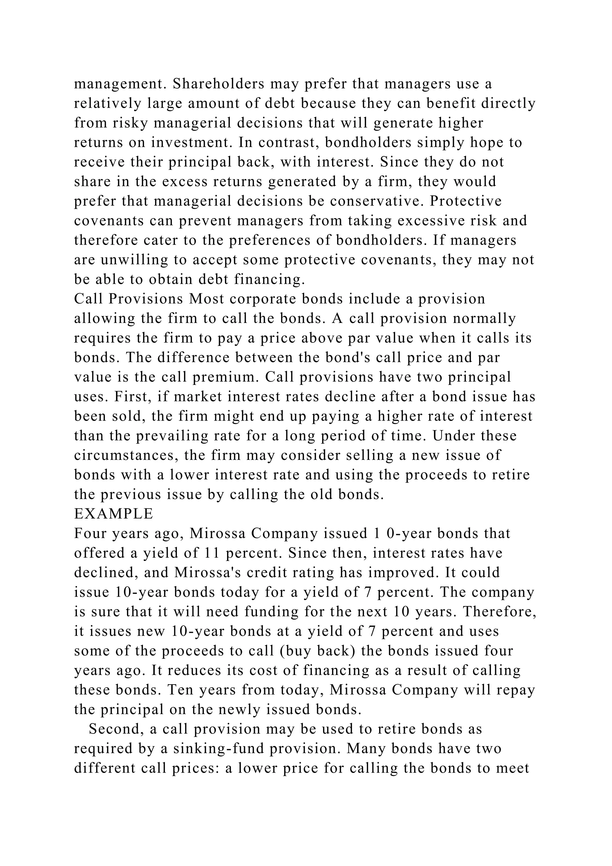 management. Shareholders may prefer that managers use a
relatively large amount of debt because they can benefit directly
from risky managerial decisions that will generate higher
returns on investment. In contrast, bondholders simply hope to
receive their principal back, with interest. Since they do not
share in the excess returns generated by a firm, they would
prefer that managerial decisions be conservative. Protective
covenants can prevent managers from taking excessive risk and
therefore cater to the preferences of bondholders. If managers
are unwilling to accept some protective covenants, they may not
be able to obtain debt financing.
Call Provisions Most corporate bonds include a provision
allowing the firm to call the bonds. A call provision normally
requires the firm to pay a price above par value when it calls its
bonds. The difference between the bond's call price and par
value is the call premium. Call provisions have two principal
uses. First, if market interest rates decline after a bond issue has
been sold, the firm might end up paying a higher rate of interest
than the prevailing rate for a long period of time. Under these
circumstances, the firm may consider selling a new issue of
bonds with a lower interest rate and using the proceeds to retire
the previous issue by calling the old bonds.
EXAMPLE
Four years ago, Mirossa Company issued 1 0-year bonds that
offered a yield of 11 percent. Since then, interest rates have
declined, and Mirossa's credit rating has improved. It could
issue 10-year bonds today for a yield of 7 percent. The company
is sure that it will need funding for the next 10 years. Therefore,
it issues new 10-year bonds at a yield of 7 percent and uses
some of the proceeds to call (buy back) the bonds issued four
years ago. It reduces its cost of financing as a result of calling
these bonds. Ten years from today, Mirossa Company will repay
the principal on the newly issued bonds.
Second, a call provision may be used to retire bonds as
required by a sinking-fund provision. Many bonds have two
different call prices: a lower price for calling the bonds to meet
 