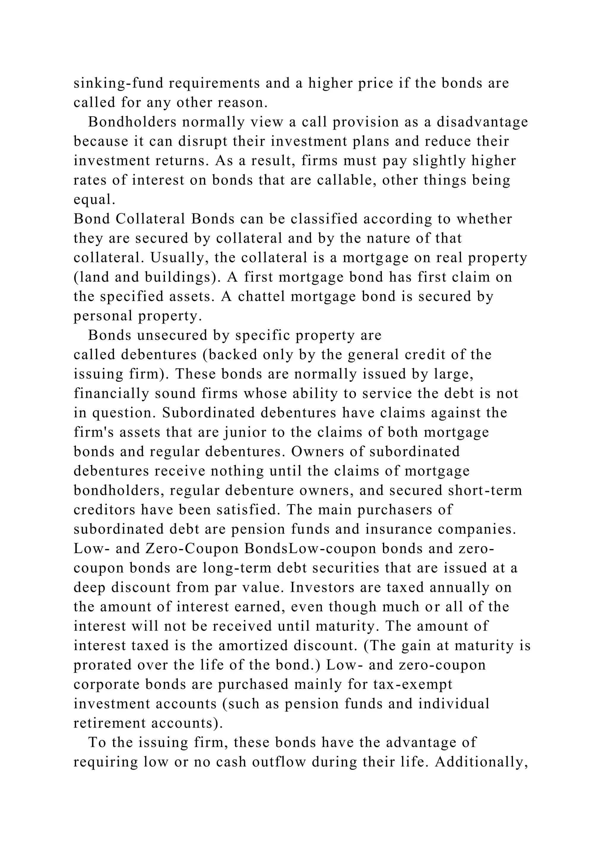 sinking-fund requirements and a higher price if the bonds are
called for any other reason.
Bondholders normally view a call provision as a disadvantage
because it can disrupt their investment plans and reduce their
investment returns. As a result, firms must pay slightly higher
rates of interest on bonds that are callable, other things being
equal.
Bond Collateral Bonds can be classified according to whether
they are secured by collateral and by the nature of that
collateral. Usually, the collateral is a mortgage on real property
(land and buildings). A first mortgage bond has first claim on
the specified assets. A chattel mortgage bond is secured by
personal property.
Bonds unsecured by specific property are
called debentures (backed only by the general credit of the
issuing firm). These bonds are normally issued by large,
financially sound firms whose ability to service the debt is not
in question. Subordinated debentures have claims against the
firm's assets that are junior to the claims of both mortgage
bonds and regular debentures. Owners of subordinated
debentures receive nothing until the claims of mortgage
bondholders, regular debenture owners, and secured short-term
creditors have been satisfied. The main purchasers of
subordinated debt are pension funds and insurance companies.
Low- and Zero-Coupon BondsLow-coupon bonds and zero-
coupon bonds are long-term debt securities that are issued at a
deep discount from par value. Investors are taxed annually on
the amount of interest earned, even though much or all of the
interest will not be received until maturity. The amount of
interest taxed is the amortized discount. (The gain at maturity is
prorated over the life of the bond.) Low- and zero-coupon
corporate bonds are purchased mainly for tax-exempt
investment accounts (such as pension funds and individual
retirement accounts).
To the issuing firm, these bonds have the advantage of
requiring low or no cash outflow during their life. Additionally,
 
