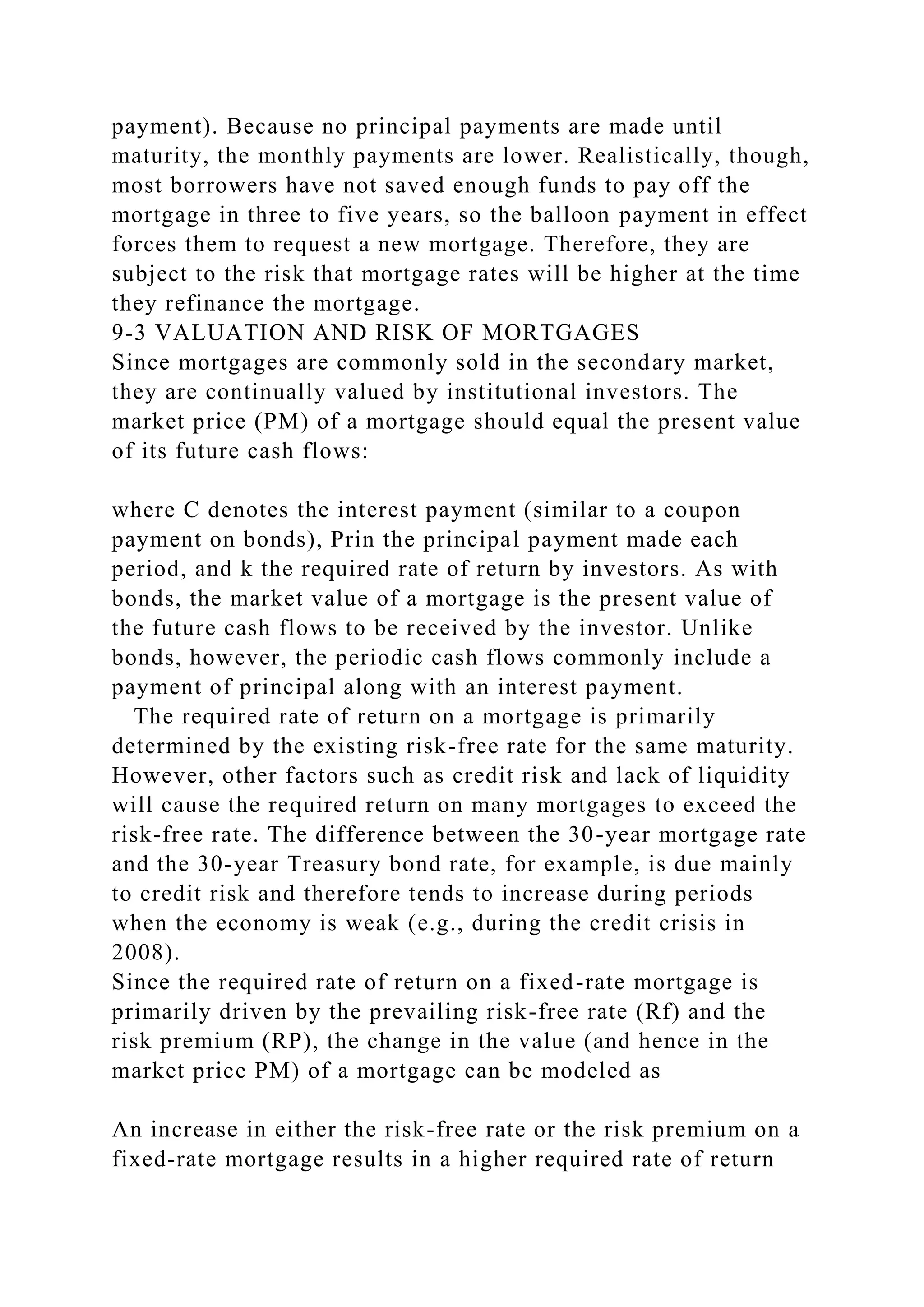payment). Because no principal payments are made until
maturity, the monthly payments are lower. Realistically, though,
most borrowers have not saved enough funds to pay off the
mortgage in three to five years, so the balloon payment in effect
forces them to request a new mortgage. Therefore, they are
subject to the risk that mortgage rates will be higher at the time
they refinance the mortgage.
9-3 VALUATION AND RISK OF MORTGAGES
Since mortgages are commonly sold in the secondary market,
they are continually valued by institutional investors. The
market price (PM) of a mortgage should equal the present value
of its future cash flows:
where C denotes the interest payment (similar to a coupon
payment on bonds), Prin the principal payment made each
period, and k the required rate of return by investors. As with
bonds, the market value of a mortgage is the present value of
the future cash flows to be received by the investor. Unlike
bonds, however, the periodic cash flows commonly include a
payment of principal along with an interest payment.
The required rate of return on a mortgage is primarily
determined by the existing risk-free rate for the same maturity.
However, other factors such as credit risk and lack of liquidity
will cause the required return on many mortgages to exceed the
risk-free rate. The difference between the 30-year mortgage rate
and the 30-year Treasury bond rate, for example, is due mainly
to credit risk and therefore tends to increase during periods
when the economy is weak (e.g., during the credit crisis in
2008).
Since the required rate of return on a fixed-rate mortgage is
primarily driven by the prevailing risk-free rate (Rf) and the
risk premium (RP), the change in the value (and hence in the
market price PM) of a mortgage can be modeled as
An increase in either the risk-free rate or the risk premium on a
fixed-rate mortgage results in a higher required rate of return
 