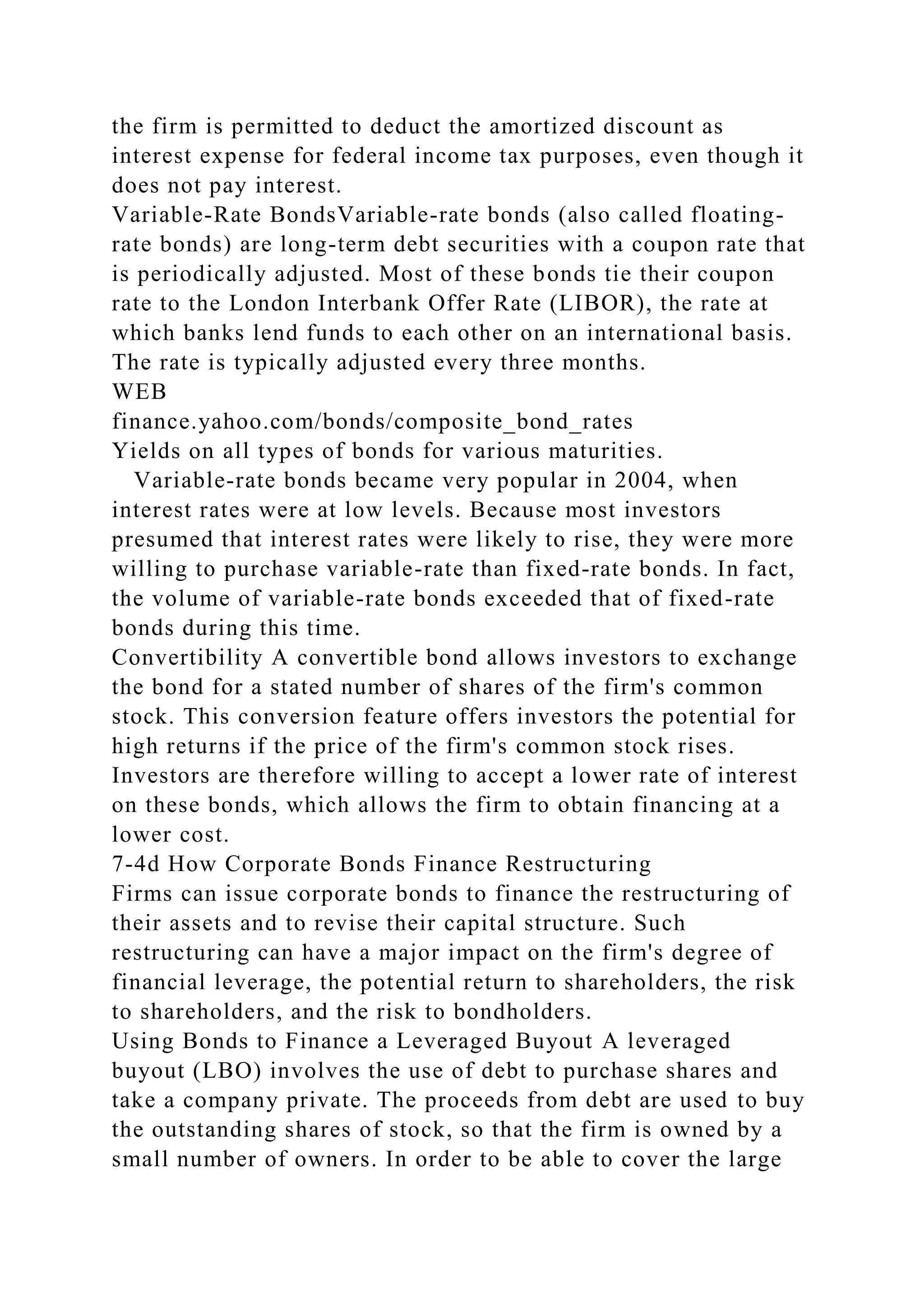 the firm is permitted to deduct the amortized discount as
interest expense for federal income tax purposes, even though it
does not pay interest.
Variable-Rate BondsVariable-rate bonds (also called floating-
rate bonds) are long-term debt securities with a coupon rate that
is periodically adjusted. Most of these bonds tie their coupon
rate to the London Interbank Offer Rate (LIBOR), the rate at
which banks lend funds to each other on an international basis.
The rate is typically adjusted every three months.
WEB
finance.yahoo.com/bonds/composite_bond_rates
Yields on all types of bonds for various maturities.
Variable-rate bonds became very popular in 2004, when
interest rates were at low levels. Because most investors
presumed that interest rates were likely to rise, they were more
willing to purchase variable-rate than fixed-rate bonds. In fact,
the volume of variable-rate bonds exceeded that of fixed-rate
bonds during this time.
Convertibility A convertible bond allows investors to exchange
the bond for a stated number of shares of the firm's common
stock. This conversion feature offers investors the potential for
high returns if the price of the firm's common stock rises.
Investors are therefore willing to accept a lower rate of interest
on these bonds, which allows the firm to obtain financing at a
lower cost.
7-4d How Corporate Bonds Finance Restructuring
Firms can issue corporate bonds to finance the restructuring of
their assets and to revise their capital structure. Such
restructuring can have a major impact on the firm's degree of
financial leverage, the potential return to shareholders, the risk
to shareholders, and the risk to bondholders.
Using Bonds to Finance a Leveraged Buyout A leveraged
buyout (LBO) involves the use of debt to purchase shares and
take a company private. The proceeds from debt are used to buy
the outstanding shares of stock, so that the firm is owned by a
small number of owners. In order to be able to cover the large
 