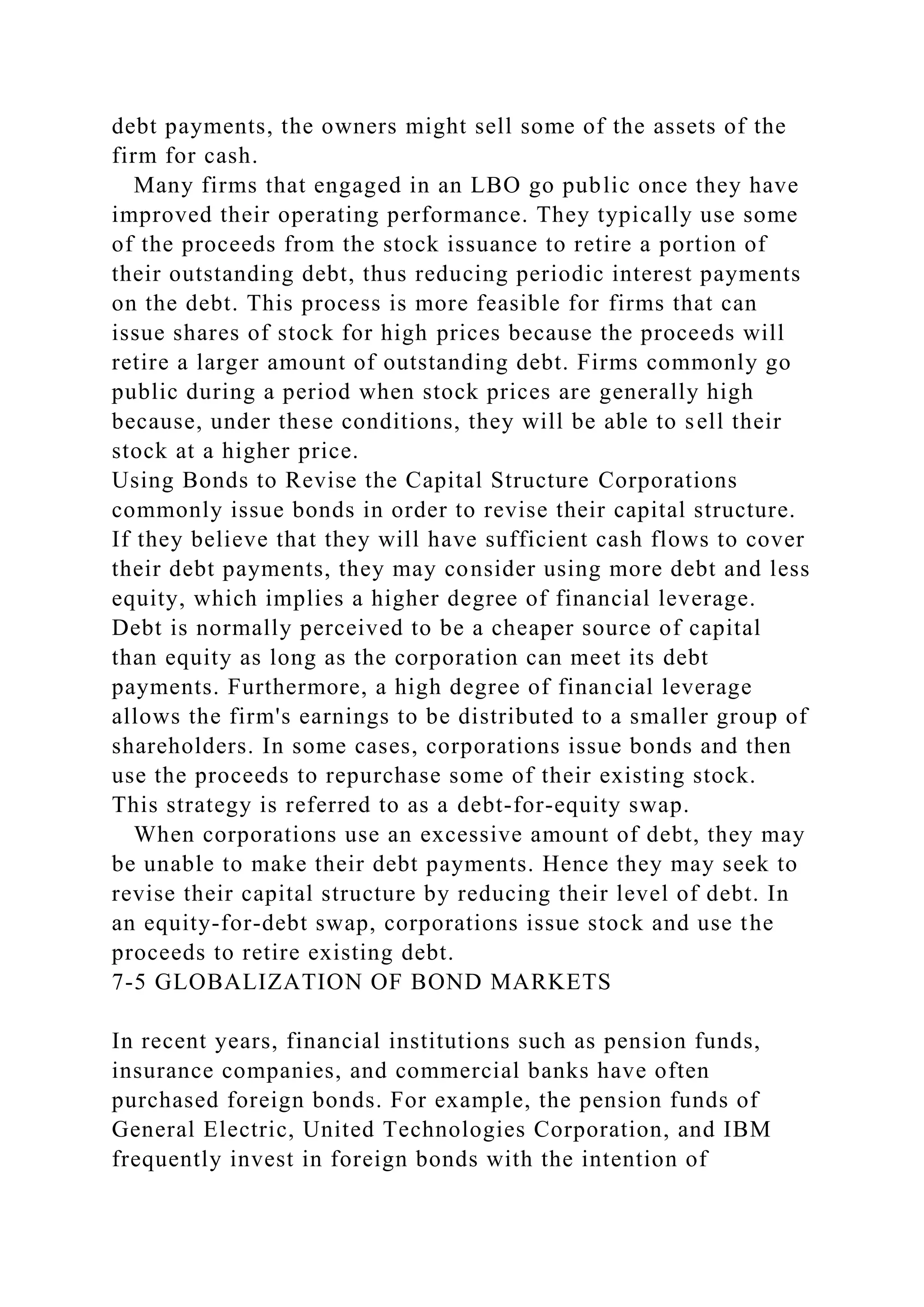 debt payments, the owners might sell some of the assets of the
firm for cash.
Many firms that engaged in an LBO go public once they have
improved their operating performance. They typically use some
of the proceeds from the stock issuance to retire a portion of
their outstanding debt, thus reducing periodic interest payments
on the debt. This process is more feasible for firms that can
issue shares of stock for high prices because the proceeds will
retire a larger amount of outstanding debt. Firms commonly go
public during a period when stock prices are generally high
because, under these conditions, they will be able to sell their
stock at a higher price.
Using Bonds to Revise the Capital Structure Corporations
commonly issue bonds in order to revise their capital structure.
If they believe that they will have sufficient cash flows to cover
their debt payments, they may consider using more debt and less
equity, which implies a higher degree of financial leverage.
Debt is normally perceived to be a cheaper source of capital
than equity as long as the corporation can meet its debt
payments. Furthermore, a high degree of financial leverage
allows the firm's earnings to be distributed to a smaller group of
shareholders. In some cases, corporations issue bonds and then
use the proceeds to repurchase some of their existing stock.
This strategy is referred to as a debt-for-equity swap.
When corporations use an excessive amount of debt, they may
be unable to make their debt payments. Hence they may seek to
revise their capital structure by reducing their level of debt. In
an equity-for-debt swap, corporations issue stock and use the
proceeds to retire existing debt.
7-5 GLOBALIZATION OF BOND MARKETS
In recent years, financial institutions such as pension funds,
insurance companies, and commercial banks have often
purchased foreign bonds. For example, the pension funds of
General Electric, United Technologies Corporation, and IBM
frequently invest in foreign bonds with the intention of
 