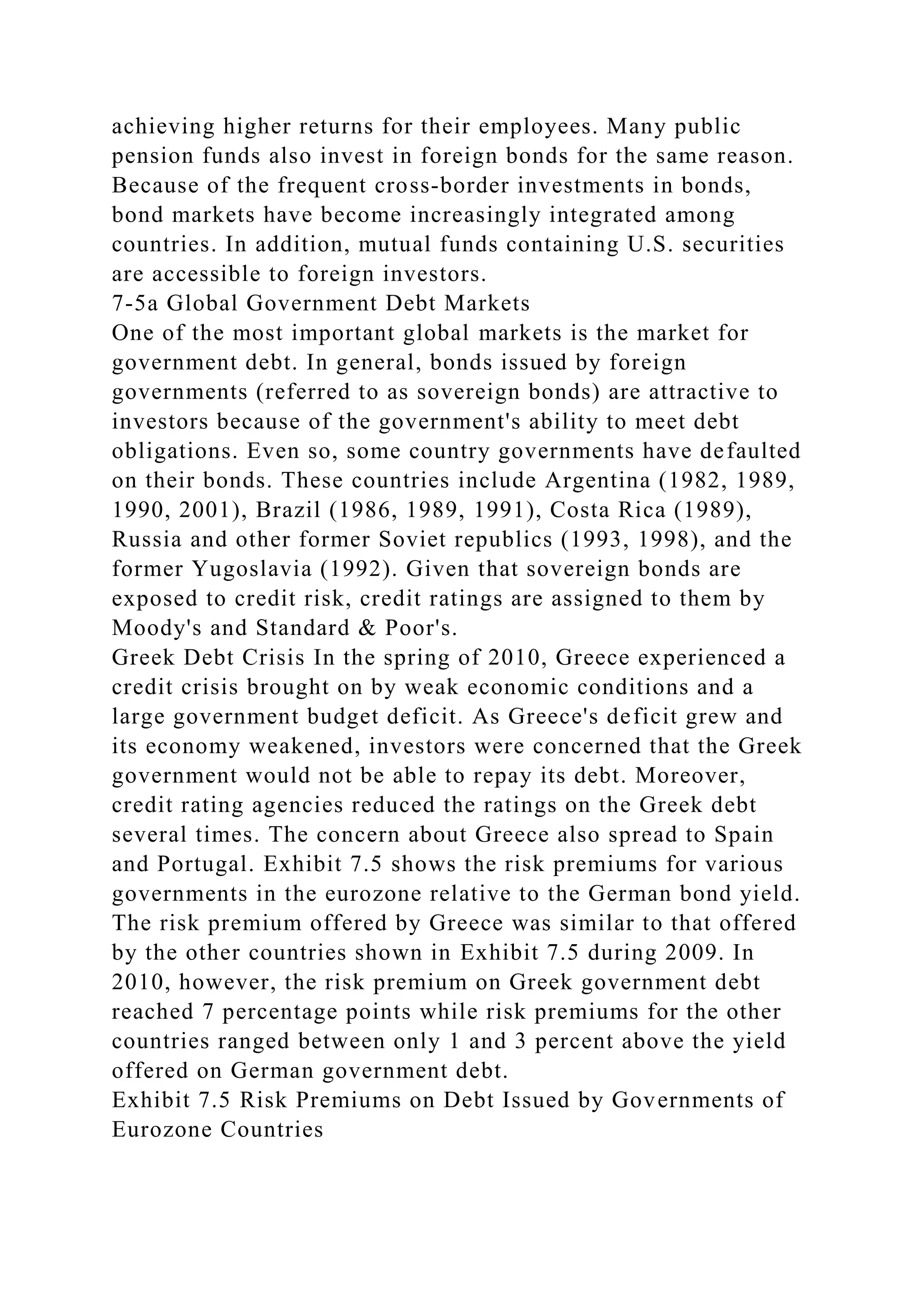 achieving higher returns for their employees. Many public
pension funds also invest in foreign bonds for the same reason.
Because of the frequent cross-border investments in bonds,
bond markets have become increasingly integrated among
countries. In addition, mutual funds containing U.S. securities
are accessible to foreign investors.
7-5a Global Government Debt Markets
One of the most important global markets is the market for
government debt. In general, bonds issued by foreign
governments (referred to as sovereign bonds) are attractive to
investors because of the government's ability to meet debt
obligations. Even so, some country governments have defaulted
on their bonds. These countries include Argentina (1982, 1989,
1990, 2001), Brazil (1986, 1989, 1991), Costa Rica (1989),
Russia and other former Soviet republics (1993, 1998), and the
former Yugoslavia (1992). Given that sovereign bonds are
exposed to credit risk, credit ratings are assigned to them by
Moody's and Standard & Poor's.
Greek Debt Crisis In the spring of 2010, Greece experienced a
credit crisis brought on by weak economic conditions and a
large government budget deficit. As Greece's deficit grew and
its economy weakened, investors were concerned that the Greek
government would not be able to repay its debt. Moreover,
credit rating agencies reduced the ratings on the Greek debt
several times. The concern about Greece also spread to Spain
and Portugal. Exhibit 7.5 shows the risk premiums for various
governments in the eurozone relative to the German bond yield.
The risk premium offered by Greece was similar to that offered
by the other countries shown in Exhibit 7.5 during 2009. In
2010, however, the risk premium on Greek government debt
reached 7 percentage points while risk premiums for the other
countries ranged between only 1 and 3 percent above the yield
offered on German government debt.
Exhibit 7.5 Risk Premiums on Debt Issued by Governments of
Eurozone Countries
 