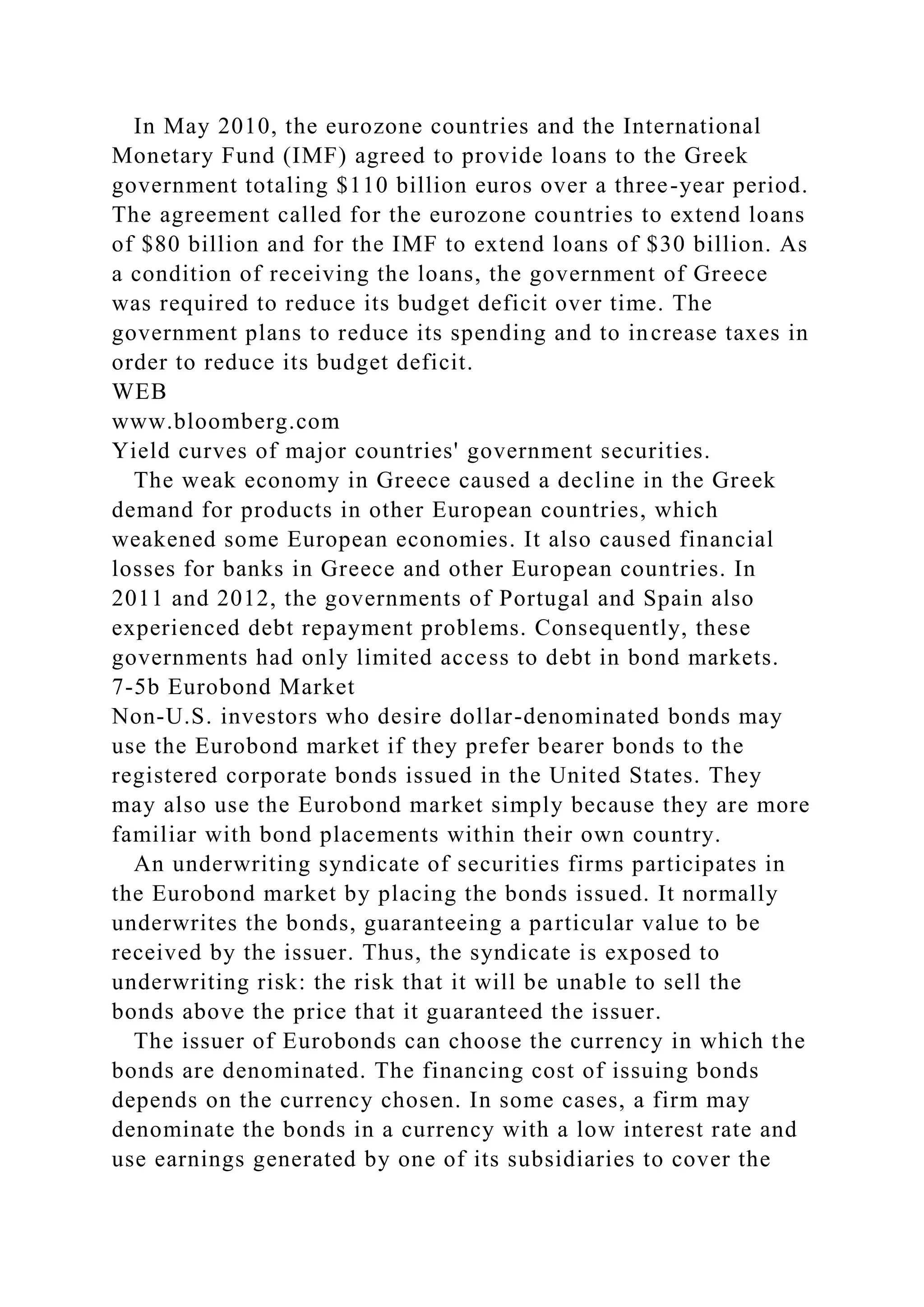 In May 2010, the eurozone countries and the International
Monetary Fund (IMF) agreed to provide loans to the Greek
government totaling $110 billion euros over a three-year period.
The agreement called for the eurozone countries to extend loans
of $80 billion and for the IMF to extend loans of $30 billion. As
a condition of receiving the loans, the government of Greece
was required to reduce its budget deficit over time. The
government plans to reduce its spending and to increase taxes in
order to reduce its budget deficit.
WEB
www.bloomberg.com
Yield curves of major countries' government securities.
The weak economy in Greece caused a decline in the Greek
demand for products in other European countries, which
weakened some European economies. It also caused financial
losses for banks in Greece and other European countries. In
2011 and 2012, the governments of Portugal and Spain also
experienced debt repayment problems. Consequently, these
governments had only limited access to debt in bond markets.
7-5b Eurobond Market
Non-U.S. investors who desire dollar-denominated bonds may
use the Eurobond market if they prefer bearer bonds to the
registered corporate bonds issued in the United States. They
may also use the Eurobond market simply because they are more
familiar with bond placements within their own country.
An underwriting syndicate of securities firms participates in
the Eurobond market by placing the bonds issued. It normally
underwrites the bonds, guaranteeing a particular value to be
received by the issuer. Thus, the syndicate is exposed to
underwriting risk: the risk that it will be unable to sell the
bonds above the price that it guaranteed the issuer.
The issuer of Eurobonds can choose the currency in which the
bonds are denominated. The financing cost of issuing bonds
depends on the currency chosen. In some cases, a firm may
denominate the bonds in a currency with a low interest rate and
use earnings generated by one of its subsidiaries to cover the
 